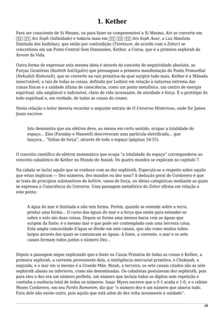 1. Kether
Para ser consciente de Si Mesmo, ou para fazer-se compreensível a Si Mesmo, Ain se converte em
‫סוף‬ ‫אין‬ Ain Soph (Infinidade) e todavia mais em ‫אור‬ ‫סוף‬ ‫אין‬ Ain Soph Aour, a Luz Absoluta
Ilimitada dos budistas); que então por contradição (Tsimtsum, de acordo com o Zohar) se
concretizou em um Ponto Central Sem Dimensões, Kether, a Coroa, que é a primeira sephirah da
Árvore da Vida.
Outra forma de expressar esta mesma ideia é através do conceito de negatividade absoluta, as
Forças Giratórias (Rashith haGilgolin) que pressagiam a primeira manifestação do Ponto Primordial
(Nekudah Rishonah), que se converte na raiz primitiva da qual surgirá tudo mais. Kether é a Mônada
inescrutável, a raiz de todas as coisas, definida por Leibniz em relação à natureza extrema das
coisas físicas e a unidade última de consciência, como um ponto metafísico, um centro de energia
espiritual, não ampliável e indivisível, cheio de vida incessante, de atividade e força. É o protótipo do
todo espiritual e, em verdade, de todas as coisas do cosmo.
Nesta relação o leitor deveria recordar o seguinte extrato de O Universo Misterioso, onde Sir James
Jeans escreve:
Isto demonstra que um elétron deve, ao menos em certo sentido, ocupar a totalidade do
espaço... Eles (Faraday e Maxwell) descreveram uma partícula eletrificada... que
lançava... “linhas de força”, através de todo o espaço (páginas 54-55).
O conceito científico do elétron matemático que ocupa “a totalidade do espaço” corresponderia ao
conceito cabalístico de Kether no Mundo de Assiah. Os quatro mundos se explicam no capítulo 7.
Na cabala se inclui aquilo que se conhece com as dez sephiroth. Especula-se a respeito sobre aquilo
que estas implicam — Dez números, dez mundos ou dez sons? A dedução geral de Cordovero é que
se trata de princípios substantivos de kehlim, vasos de força, ou ideias categóricas mediante as quais
se expressa a Consciência do Universo. Uma passagem metafórica do Zohar afirma em relação a
este ponto:
A água do mar é ilimitada e não tem forma. Porém, quando se estende sobre a terra,
produz uma forma... O curso das águas do mar e a força que emite para estender-se
sobre o solo são duas coisas. Depois se forma uma imensa bacia com as águas que
surgem da fonte; é o mesmo mar e que pode ser contemplado com uma terceira coisa.
Esta ampla concavidade d’água se divide em sete canais, que são como muitos tubos
largos através dos quais se comunicam as águas. A fonte, a corrente, o mar e os sete
canais formam todos juntos o número Dez...
Depois a passagem segue explicando que a fonte ou Causa Primária de todas as coisas é Kether, a
primeira sephirah; a corrente proveniente dela, a inteligência mercurial primitiva, é Chokmah, a
segunda; e o mar em si mesmo é a Grande Mãe, Binah, a terceira; os sete canais citados são as sete
sephiroth abaixo ou inferiores, como são denominadas. Os cabalistas postulavam dez sephiroth, pois
para eles o dez era um número perfeito, um número que incluía todos os dígitos sem repetição e
continha a essência total de todos os números. Isaac Myers escreve que o 0-1 acaba e 1-0, e o rabino
Moses Cordovero, em seu Pardis Romonim, diz que “o número dez é um número que abarca tudo.
Fora dele não existe outro, pois aquilo que está além de dez volta novamente à unidade”.
29
 