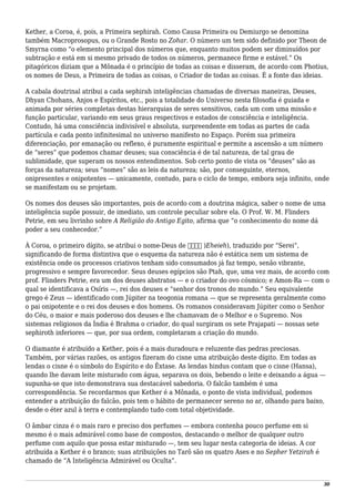 Kether, a Coroa, é, pois, a Primeira sephirah. Como Causa Primeira ou Demiurgo se denomina
também Macroprosopus, ou o Grande Rosto no Zohar. O número um tem sido definido por Theon de
Smyrna como “o elemento principal dos números que, enquanto muitos podem ser diminuídos por
subtração e está em si mesmo privado de todos os números, permanece firme e estável.” Os
pitagóricos diziam que a Mônada é o princípio de todas as coisas e disseram, de acordo com Photius,
os nomes de Deus, a Primeira de todas as coisas, o Criador de todas as coisas. É a fonte das ideias.
A cabala doutrinal atribui a cada sephirah inteligências chamadas de diversas maneiras, Deuses,
Dhyan Chohans, Anjos e Espíritos, etc., pois a totalidade do Universo nesta filosofia é guiada e
animada por séries completas destas hierarquias de seres sensitivos, cada um com uma missão e
função particular, variando em seus graus respectivos e estados de consciência e inteligência.
Contudo, há uma consciência indivisível e absoluta, surpreendente em todas as partes de cada
partícula e cada ponto infinitesimal no universo manifesto no Espaço. Porém sua primeira
diferenciação, por emanação ou reflexo, é puramente espiritual e permite a ascensão a um número
de “seres” que podemos chamar deuses; sua consciência é de tal natureza, de tal grau de
sublimidade, que superam os nossos entendimentos. Sob certo ponto de vista os “deuses” são as
forças da natureza; seus “nomes” são as leis da natureza; são, por conseguinte, eternos,
onipresentes e onipotentes — unicamente, contudo, para o ciclo de tempo, embora seja infinito, onde
se manifestam ou se projetam.
Os nomes dos deuses são importantes, pois de acordo com a doutrina mágica, saber o nome de uma
inteligência supõe possuir, de imediato, um controle peculiar sobre ela. O Prof. W. M. Flinders
Petrie, em seu livrinho sobre A Religião do Antigo Egito, afirma que “o conhecimento do nome dá
poder a seu conhecedor.”
À Coroa, o primeiro dígito, se atribui o nome-Deus de ‫אהיה‬ )Eheieh), traduzido por “Serei”,
significando de forma distintiva que o esquema da natureza não é estática nem um sistema de
existência onde os processos criativos tenham sido consumados já faz tempo, senão vibrante,
progressivo e sempre favorecedor. Seus deuses egípcios são Ptah, que, uma vez mais, de acordo com
prof. Flinders Petrie, era um dos deuses abstratos — e o criador do ovo cósmico; e Amon-Ra — com o
qual se identificava a Osíris —, rei dos deuses e “senhor dos tronos do mundo.” Seu equivalente
grego é Zeus — identificado com Júpiter na teogonia romana — que se representa geralmente como
o pai onipotente e o rei dos deuses e dos homens. Os romanos consideravam Júpiter como o Senhor
do Céu, o maior e mais poderoso dos deuses e lhe chamavam de o Melhor e o Supremo. Nos
sistemas religiosos da Índia é Brahma o criador, do qual surgiram os sete Prajapati — nossas sete
sephiroth inferiores — que, por sua ordem, completaram a criação do mundo.
O diamante é atribuído a Kether, pois é a mais duradoura e reluzente das pedras preciosas.
Também, por várias razões, os antigos fizeram do cisne uma atribuição deste dígito. Em todas as
lendas o cisne é o símbolo do Espírito e do Êxtase. As lendas hindus contam que o cisne (Hansa),
quando lhe davam leite misturado com água, separava os dois, bebendo o leite e deixando a água —
supunha-se que isto demonstrava sua destacável sabedoria. O falcão também é uma
correspondência. Se recordarmos que Kether é a Mônada, o ponto de vista individual, podemos
entender a atribuição do falcão, pois tem o hábito de permanecer sereno no ar, olhando para baixo,
desde o éter azul à terra e contemplando tudo com total objetividade.
O âmbar cinza é o mais raro e preciso dos perfumes — embora contenha pouco perfume em si
mesmo é o mais admirável como base de compostos, destacando o melhor de qualquer outro
perfume com aquilo que possa estar misturado —, tem seu lugar nesta categoria de ideias. A cor
atribuída a Kether é o branco; suas atribuições no Tarô são os quatro Ases e no Sepher Yetzirah é
chamado de “A Inteligência Admirável ou Oculta”.
30
 