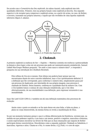 De acordo com o Comentário das Dez sephiroth, do rabino Azaziel, cada sephirah tem três
qualidades diferentes. Primeiro, tem sua própria função como sephirah já descrita. Seu segundo
aspecto é o de receptor para comprovar a sephirah acima, ou a partir de acima, no caso, de Kether;
e terceiro, transmite sua própria natureza, e aquilo que são recebidos de cima àquelas sephiroth
inferiores (figura 3, abaixo).
Figura 3: A Tríade das Supremas
2. Chokmah
A primeira sephirah (a essência do Ser — Espírito — Matéria) continha em essência e potencialidade
às demais e dava lugar a elas em um processo que pode ser matematicamente estabelecido. Samuel
Liddell MacGregor Mathers pergunta: “De onde e como nasce o número dois?”, e responde à
pergunta em sua introdução de A Kabbala Revelada:
Pelo reflexo do Um em si mesmo. Este último nos poderia fazer pensar que nos
encontramos diante de outro conceito indefinível, mas o Um é perfeitamente definível. E
a definição que lhe corresponde, para conformar o número dois, simplesmente passa por
um processo de duplicação, por intermédio de sua própria imagem; esse processo é
chamado de Eidolon. Dessa maneira, confirma-se a qualidade dual do número Um. Com
o Um também temos o começo de uma vibração estabelecida, que o Um vibra
alternativamente, de sua imutabilidade à sua definição, para regressar novamente à sua
imutabilidade.
Isaac Ibn Latif (1220-1290 d.c.) também nos dá uma definição matemática dos processos de
evolução:
Assim como o ponto se estende e se faz mais denso em uma linha, a linha no plano, o
plano no corpo desenvolvido, da mesma forma se revela a manifestação de Deus.
Se por um momento tentamos pensar o que é a última diferenciação da Existência, veremos que, na
medida em que podemos captá-la, é um mais e um menos, positivo e negativo, masculino e feminino,
e assim esperaríamos encontrar na Árvore da Vida que as duas emanações que seguem de Kether
participem destas características. Descobrimos como a segunda sephirah, Chokmah ou Sabedoria, é
masculina, vigorosa e ativa. Chama-se o Pai, é o nome divino, é ‫יה‬ (Yah), e o coro de anjos
31
 