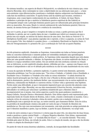 No sistema teosófico, um aspecto de Binah é Mulaprakriti, ou substância de raiz cósmica que, como
observa Blavatsky, deve contemplar-se como a objetividade em sua abstração mais pura — a base
auto-existente cujas diferenciações constituem a realidade objetiva subjacente nos fenômenos de
cada fase da existência consciente. É aquela forma sutil da matéria que tocamos, sentimos e
respiramos, sem o mais ligeiro conhecimento de sua existência. A Cabala, de Isaac Myers,
estabelece o princípio de que a matéria (a Substância passiva espiritual de Ibn Gabirol) se
corresponde sempre com o princípio feminino passivo para ser influenciada pelo princípio formativo
ativo ou masculino. Em suma, Binah é o veículo substancial de cada fenômeno possível, físico ou
mental, da mesma forma que Chokmah é a essência da consciência.
Sua cor é o preto, já que é negativo e receptivo de todas as coisas; a pedra preciosa que lhe é
atribuída é a pérola, por ser a pedra típica do mar, e também por referir-se à maneira em que a
pérola tem sua origem, no interior da matriz obscura de uma ostra. Seu título no Yetzirah é “A
Inteligência Santificante”; suas plantas sagradas são o cipreste, o lírio e a papoula; as cartas do Tarô
são os quatro Três. Seu símbolo é a pomba choca — o verdadeiro Shechinah ou Espírito Santo. A
letra do Tetragrammaton é o primeiro He ,(‫)ה‬ e a atribuição do Tarô são as quatro Rainhas.
♦ ♦ ♦
As três primeiras sephiroth, chamadas as Supremas, transcendem em todas as formas possíveis
todos os conceitos intelectuais e somente podem ser entendidas mediante uma aprendizagem
especializada em meditações e cabala prática. As Supremas estão separadas daquilo que está abaixo
delas por uma grande extensão, o Abismo. As Supremas são Ideais; as outras sephiroth são Reais; o
Abismo é o espaço metafísico entre ambos. Em um sentido não tem nenhuma conexão ou relação
com as Inferiores, as sete sephiroth situadas abaixo, refletidas por elas — apenas com Espaço em si
mesmo é independente e não se vê afetado pela existência ou não há nada manifestado em seu vazio.
A causa da aparição de Kether, a primeira sephirah, é o ponto central sem dimensão, apresenta
tremendos problemas. Lao Tsu nos ensina que: “Tao criou a Unidade, a Unidade criou a Dualidade, a
Dualidade criou a Trindade e a Trindade criou todas as coisas existentes.” A cabala doutrinal do
rabino Azariel pressupõe que Ain Soph, a fim de criar o Mundo (a décima sephirah), foi incapaz de
fazê-lo diretamente, porém o fez mediante Kether, que sucessivamente cria as outras sephiroth ou
potências, culminando em Malkuth e o universo eterno. O Zohar volta a apresentar esta hipótese.
Porém existe uma dificuldade, já que é claramente impossível para um conceito tão abstrato como
zero o poder fazer algo. Blavatsky, em sua obra monumental A Doutrina Secreta, reconhece esta
dificuldade e se esforça por solucionar o problema estabelecido que o Absoluto (Ain) é
incompreensível em si mesmo, tem vários aspectos a partir dos quais podemos considerá-lo —
Espaço Infinito, Duração Eterna e Movimento Absoluto. Este último aspecto está representado pela
expressão hindu do Grande Alento de Brahma, indo e vindo, criando e destruindo os mundos. Com a
inalação cíclica do universo é afastado e deixa de existir; porém com a exalação começa a
manifestação com a aparição de um laya, ou centro neutral, que chamamos Kether. Esta lei cíclica
ou periódica de manifestação cósmica não pode ser outra do que a Vontade do Absoluto em
manifestar-se. Em cujo caso necessitamos cair novamente, com toda precisão no antigo postulado de
que O Absoluto manifesta o ponto, laya ou Kether, a partir do qual, finalmente, vai surgir tudo.
A visão de outro sistema é que o Universo é o eterno jogo do amor (lila, em sânscrito) de duas forças,
sendo a positivas o ponto central Hadit —; o Espaço Negativo Absoluto. Este último, representado
como a Rainha do Espaço, Nuit — a “incitada filha do Ocaso” —, se concebe dizendo: “Pois estou
dividida pelo amor de Deus, em virtude da união. Esta é a criação do mundo, em que a dor da divisão
é nada e a alegria da dissolução é tudo.”
Do ponto de vista de nossa doutrina cabalística, contudo, da incapacidade das faculdades
33
 