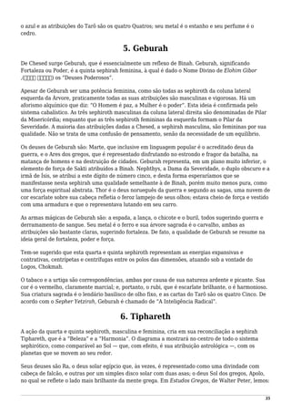 o azul e as atribuições do Tarô são os quatro Quatros; seu metal é o estanho e seu perfume é o
cedro.
5. Geburah
De Chesed surge Geburah, que é essencialmente um reflexo de Binah. Geburah, significando
Fortaleza ou Poder, é a quinta sephirah feminina, à qual é dado o Nome Divino de Elohim Gibor
,(‫גבור‬ ‫)אלהים‬ os “Deuses Poderosos”.
Apesar de Geburah ser uma potência feminina, como são todas as sephiroth da coluna lateral
esquerda da Árvore, praticamente todas as suas atribuições são masculinas e vigorosas. Há um
aforismo alquímico que diz: “O Homem é paz, a Mulher é o poder”. Esta ideia é confirmada pelo
sistema cabalístico. As três sephiroth masculinas da coluna lateral direita são denominadas de Pilar
da Misericórdia; enquanto que as três sephiroth femininas da esquerda formam o Pilar da
Severidade. A maioria das atribuições dadas a Chesed, a sephirah masculina, são femininas por sua
qualidade. Não se trata de uma confusão de pensamento, senão da necessidade de um equilíbrio.
Os deuses de Geburah são: Marte, que inclusive em linguagem popular é o acreditado deus da
guerra, e o Ares dos gregos, que é representado disfrutando no estrondo e fragor da batalha, na
matança de homens e na destruição de cidades. Geburah representa, em um plano muito inferior, o
elemento de força de Sakti atribuídos a Binah. Nephthys, a Dama da Severidade, o duplo obscuro e a
irmã de Ísis, se atribui a este dígito de número cinco, e desta forma esperaríamos que se
manifestasse nesta sephirah uma qualidade semelhante à de Binah, porém muito menos pura, como
uma força espiritual abstrata. Thor é o deus norueguês da guerra e segundo as sagas, uma nuvem de
cor escarlate sobre sua cabeça refletia o feroz lampejo de seus olhos; estava cheio de força e vestido
com uma armadura e que o representava lutando em seu carro.
As armas mágicas de Geburah são: a espada, a lança, o chicote e o buril, todos sugerindo guerra e
derramamento de sangue. Seu metal é o ferro e sua árvore sagrada é o carvalho, ambas as
atribuições são bastante claras, sugerindo fortaleza. De fato, a qualidade de Geburah se resume na
ideia geral de fortaleza, poder e força.
Tem-se sugerido que esta quarta e quinta sephiroth representam as energias expansivas e
contrativas, centrípetas e centrífugas entre os polos das dimensões, atuando sob a vontade do
Logos, Chokmah.
O tabaco e a urtiga são correspondências, ambas por causa de sua natureza ardente e picante. Sua
cor é o vermelho, claramente marcial; e, portanto, o rubi, que é escarlate brilhante, o é harmonioso.
Sua criatura sagrada é o lendário basilisco de olho fixo, e as cartas do Tarô são os quatro Cinco. De
acordo com o Sepher Yetzirah, Geburah é chamado de “A Inteligência Radical”.
6. Tiphareth
A ação da quarta e quinta sephiroth, masculina e feminina, cria em sua reconciliação a sephirah
Tiphareth, que é a “Beleza” e a “Harmonia”. O diagrama a mostrará no centro de todo o sistema
sephirótico, como comparável ao Sol — que, com efeito, é sua atribuição astrológica —, com os
planetas que se movem ao seu redor.
Seus deuses são Ra, o deus solar egípcio que, às vezes, é representado como uma divindade com
cabeça de falcão, e outras por um simples disco solar com duas asas; o deus Sol dos gregos, Apolo,
no qual se reflete o lado mais brilhante da mente grega. Em Estudos Gregos, de Walter Peter, lemos:
35
 