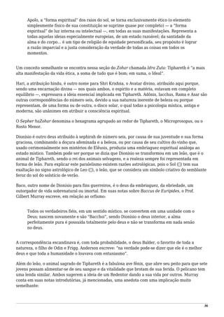 Apolo, a “forma espiritual” dos raios do sol, se torna exclusivamente ético (o elemento
simplesmente físico de sua constituição se suprime quase por completo) — a “forma
espiritual” de luz interna ou intelectual —, em todas as suas manifestações. Representa a
todas aquelas ideias especialmente europeias, de um estado razoável; da santidade da
alma e do corpo... é um tipo de religião de equidade personificada, seu propósito é lograr
a razão imparcial e a justa consideração da verdade de todas as coisas em todos os
momentos.
Um conceito semelhante se encontra nessa seção do Zohar chamada Idra Zuta: Tiphareth é “a mais
alta manifestação da vida ética, a soma de tudo que é bom; em suma, o Ideal”.
Hari, a atribuição hindu, é outro nome para Shri Krishna, o Avatar divino, atribuído aqui porque,
sendo uma encarnação divina — nos quais ambos, o espírito e a matéria, estavam em completo
equilíbrio —, expressava a ideia essencial implicada em Tiphareth. Adônis, Iacchus, Rama e Asar são
outras correspondências do número seis, devido a sua natureza inerente de beleza ou porque
representam, de uma forma ou de outra, o disco solar, o qual todas a psicologia mística, antiga e
moderna, são unânimes em atribuir a consciência espiritual.
O Sepher haZohar denomina o hexagrama agrupado ao redor de Tiphareth, o Microprosopus, ou o
Rosto Menor.
Dionísio é outro deus atribuído à sephirah de número seis, por causa de sua juventude e sua forma
graciosa, combinando a doçura afeminada e a beleza, ou por causa de seu cultivo do vinho que,
usado cerimonialmente nos mistérios de Elêusis, produzia uma embriaguez espiritual análoga ao
estado místico. Também pode ser porque se dizia que Dionísio se transformou em um leão, que é o
animal de Tiphareth, sendo o rei dos animais selvagens, e a realeza sempre foi representada em
forma de leão. Para explicar este paralelismo existem razões astrológicas, pois o Sol (☉) tem sua
exaltação no signo astrológico de Leo (♌), o leão, que se considera um símbolo criativo do semblante
feroz do sol do solstício de verão.
Baco, outro nome de Dionísio para fins guerreiros, é o deus da embriaguez, da ebriedade, um
outorgador de vida sobrenatural ou imortal. Em suas notas sobre Baccus de Eurípides, o Prof.
Gilbert Murray escreve, em relação ao orfismo:
Todos os verdadeiros fiéis, em um sentido místico, se convertem em uma unidade com o
Deus; nascem novamente e são “Bacchoi”, sendo Dionísio o deus interior, a alma
perfeitamente pura é possuída totalmente pelo deus e não se transforma em nada senão
no deus.
A correspondência escandinava é, com toda probabilidade, o deus Balder, o favorito de toda a
natureza, o filho de Odin e Frigg. Anderson escreve: “na verdade pode-se dizer que ele é o melhor
deus e que toda a humanidade o louvava com entusiasmo”.
Além do leão, o animal sagrado de Tiphareth é a fabulosa ave fênix, que abre seu peito para que sete
jovens possam alimentar-se de seu sangue e da vitalidade que brotam de sua ferida. O pelicano tem
uma lenda similar. Ambos sugerem a ideia de um Redentor dando a sua vida por outros. Murray
conta em suas notas introdutórias, já mencionadas, uma anedota com uma implicação muito
semelhante:
36
 