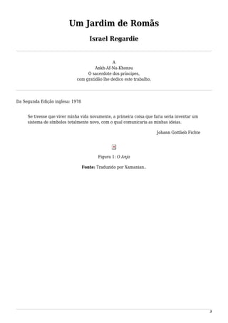 Um Jardim de Romãs
Israel Regardie
A
Ankh-Af-Na-Khonsu
O sacerdote dos príncipes,
com gratidão lhe dedico este trabalho.
Da Segunda Edição inglesa: 1978
Se tivesse que viver minha vida novamente, a primeira coisa que faria seria inventar um
sistema de símbolos totalmente novo, com o qual comunicaria as minhas ideias.
Johann Gottlieb Fichte
Figura 1: O Anjo
Fonte: Traduzido por Xamanian..
3
 