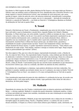sem inteligência como o antropoide.
Sua planta é a Moli (espécie de alho; planta fabulosa de flor branca e raiz negra dada por Hermes a
Odisseu como um antídoto contra as feitiçarias de Circe; identificada com a Galanthus Nivalis) e sua
droga vegetal é o mescal (Anhalonium Lewinii, uma variedade de cacto mexicano), que causa,
quando se ingere, visões de anéis de cores e de natureza intelectual, intensificando a autoanálise.
Seu perfume é o estoraque, sua joia é a opala, sua cor é o alaranjado — derivado do vermelho de
Geburah e o amarelo de Tiphareth —; seu título no Yetzirah é “A Inteligência Absoluta ou Perfeita”.
As atribuições do Tarô são os quatro Oitos.
9. Yesod
Netzach e Hod derivam em Yesod, o Fundamento, completando uma série de três tríades. Yesod é a
base sutil sobre o qual se fundamenta o mundo físico; segundo Eliphas Lévi Zahed e Madame
Blavatsky, é o Plano Astral que, em certo sentido, é passivo e reflete as energias de cima, a lunar (☽);
inclusive, como a lua, reflete a luz do sol. A luz astral é um fluido onipresente e permeável ou um
meio de matéria extremamente sutil; a substância em um estado altamente tênue, elétrico e
magnético em sua constituição, que é o modelo sobre o qual está constituído o mundo físico. O
interminável, imutável fluxo e refluxo das forças astrais que, em último termo, garantem a
estabilidade do mundo e proporcionam sua base. Yesod é este fundamento estável, este fluxo e
refluxo imutável de forças astrais, e o poder reprodutivo universal da natureza. “Tudo voltará a seu
fundamento de onde surgiu. Toda medula, semente e energia se reúnem neste lugar. Daqui surgem
todas as potencialidades que existem” (Zohar).
Seu deus egípcio é Shu, que era o deus do espaço, representado levantando a noite, a Rainha do
Céu, do corpo de Seb à Terra. Seu equivalente hindu é Ganesha, o deus elefante que derruba todos
os obstáculos e sustenta o Universo enquanto está de pé sobre uma tartaruga. Diana era a deusa da
luz, que nos tempos romanos representava a Lua. O conceito geral de Yesod é a mudança com
estabilidade. Alguns escritores se referiram à Luz Astral que é a esfera de Yesod como o Anima
Mundi, a Alma do Mundo. O psicanalista Jung tem um conceito muito semelhante ao que denomina o
Inconsciente Coletivo que, como eu o entendo, não difere em absoluto da ideia cabalística.
Suas plantas são a mandrágora e a damiana, cujos poderes afrodisíacos são bem conhecidos. Seu
perfume é o jasmim, também um excitante sexual; sua cor é a púrpura; seu nome no Sepher Yetzirah
é “A Inteligência Pura ou Clara”; seu número é o 9 e suas correspondências no Tarô são os quatro
Noves.
Uma consideração importante do ponto de vista cabalístico é a atribuição da lua que, de acordo com
a tradição oculta, é um corpo morto, todavia vivente, cujas partículas estão cheias de vida ativa e
destrutivas, de forte poder mágico.
10. Malkuth
Dependente do sistema das três Tríades e sintetizando todos os números anteriores está Malkuth, o
Reino — a décima sephirah. Malkuth é o mundo dos quatro elementos, totalmente matéria, e todas
as formas percebidas por nossos cinco sentidos, resumindo-se em uma cristalização os nove dígitos
anteriores ou série de ideias.
Seb é o deus egípcio atribuído a Malkuth, já que está representado com a cabeça de um crocodilo, o
hieróglifo egípcio de matéria densa. Psyche, o Nephthys inferior, e a solteira Ísis são os outros
deuses atribuídos. A Virgem ou a Noiva é outro título zohárico para Malkuth, usado, entretanto, em
39
 
