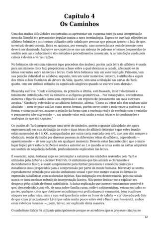 Capítulo 4
Os Caminhos
Uma das muitas dificuldades encontradas ao apresentar um esquema novo ou uma interpretação
nova da filosofia é o preconceito popular contra a nova terminologia. Espera-se que haja objeções ao
alfabeto hebraico e aos termos utilizados pela cabala por pessoas que possam ignorar o fato de que,
no estudo de astronomia, física ou química, por exemplo, uma nomenclatura completamente nova
deverá ser dominada. Inclusive no comércio se usa um sistema de palavras e termos desprovidos de
sentido sem um conhecimento dos métodos e procedimentos comerciais. A terminologia usada pela
cabala é devida a várias razões.
No hebraico não existem números (que procedem dos árabes), porém cada letra do alfabeto é usada
para um número. Este fato proporciona a base sobre a qual descansa a cabala, afastando-se de
ideias correntes sobre números e letras. Cada letra hebraica tem um valor múltiplo. Primeiro, tem
sua posição individual no alfabeto; segundo, tem um valor numérico; terceiro, é atribuído a algum
dos trinta e dois Caminhos da Árvore da Vida; quarto, tem uma atribuição nas cartas do Tarô;
quinto, tem um símbolo definido ou significado alegórico quando se escreve sem abreviar.
Blavatsky escreve: “Cada cosmogonia, da primeira à última, está baseada, inter-relacionada e
totalmente entrelaçada com os números e as figuras geométricas... Por conseguinte, encontramos
números e figuras usadas como uma expressão e um registro de pensamento em cada escritura
arcaica.” Ginsburg, referindo-se ao alfabeto hebraico, afirma: “Como as letras não têm nenhum valor
absoluto — nem se pode usá-las como meras formas, porém serve como o meio entre a essência e a
forma; e como palavras, assume a relação da forma com a essência real e da essência com o embrião
e pensamento não expressado —, um grande valor está unido a estas letras e às combinações e
analogias de que são capazes.”
Os trunfos do Tarô proporcionam uma série de símbolos, porém a grande dificuldade até agora
experimentada em sua atribuição às vinte e duas letras do alfabeto hebraico é que estes trunfos
estão numerados de I à XXI, acompanhados por outra carta marcada com o 0, que tem sido sempre o
obstáculo, sendo atribuído por diversas pessoas às diferentes letras do alfabeto, dependendo —
aparentemente — de seu capricho em qualquer momento. Deveria estar bastante claro que o único
lugar lógico para esta carta Zero é sendo a anterior ao I, e quando se situa assim as cartas adquirem
um sentido de sequência definida, profundamente explicativo das letras.
É essencial, aqui, destacar algo ao contemplar a natureza dos símbolos revelados pelo Tarô e
utilizados pelo Zohar e o Sepher Yetzirah. O simbolismo que tão amiúde é claramente e
decididamente fálico; é usado simplesmente para formar processos e conceitos cósmicos e
metafísicos mais preparados para a compreensão por parte da mente humana. Blavatsky se sentiu
repetidamente ofendida pelo uso do simbolismo sexual e por este motivo atacou as formas de
expressão cabalísticas com acaloradas injúrias. Sua indignação era desnecessária, pois na cabala
nunca se usou nenhum método de interpretação lascivo. Não posso dedicar-me a explicar seu
desgosto pela cabala de forma satisfatória. A única explicação que parece remotamente possível é
que, descendendo, como ela, de uma nobre família russa, onde o antissemitismo estava em todas as
partes, qualquer coisa que cheirasse ao judaísmo era profundamente censurado. Seus contínuos
ataques aos zoharistas, mais a sua real ignorância sobre os livros de cabala — corroborado pelo fato
de que citou principalmente Lévi (que sabia muito pouco sobre ele) e Knorr von Rosenroth, ambos
eram católicos romanos —, pode, talvez, ser explicado desta maneira.
O simbolismo fálico foi utilizado principalmente porque se acreditava que o processo criativo no
42
 