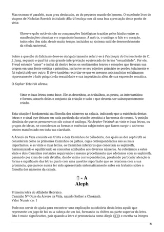 Macrocosmo é paralelo, num grau destacado, ao do pequeno mundo do homem. O excelente livro de
viagens de Nicholas Roerich intitulado Allai-Himalaya nos dá uma boa apreciação deste ponto de
vista:
Observe quão notáveis são as comparações fisiológicas trazidas pelos hindus entre as
manifestações cósmicas e o organismo humano. A matriz, o umbigo, o falo e o coração,
todos eles têm sido, desde muito tempo, incluídos no sistema sutil de desenvolvimento
da célula universal.
Sobre a questão do falicismo deve-se obrigatoriamente referir-se à Psicologia do Inconsciente de C.
J. Jung, segundo o qual há uma grande interpretação equivocada do termo “sexualidade”. Por ele,
Freud entende “amor” e inclui ali dentro todos os sentimentos tenros e emoções que tiveram sua
origem em uma fonte erótica e primitiva, inclusive se seu objetivo primário se perdeu totalmente e
foi substituído por outro. E deve também recordar-se que os mesmos psicanalistas enfatizaram
rigorosamente o lado psíquico da sexualidade e sua importância além de sua expressão somática.
O Sepher Yetzirah afirma:
Vinte e duas letras como base. Ele as desenhou, as trabalhou, as pesou, as intercambiou
e formou através delas o conjunto da criação e tudo o que deveria ser subsequentemente
criado.
Esta citação é fundamental na filosofia dos números na cabala, indicando que a existência destas
letras e o sinal que deixam em cada partícula da criação constitui a harmonia do cosmo. A posição
idealista de que os pensamentos são coisas é análoga. No Sepher Yetzirah as vinte e duas letras, ou
grupos de ideias, se consideram as formas e essências subjacentes que fazem surgir o universo
inteiro manifestado em toda sua claridade.
A Árvore da Vida consiste em trinta e dois Caminhos de Sabedoria, dos quais as dez sephiroth se
consideram como os primeiros Caminhos ou galhos, cujas correspondências são as mais
importantes, e as vinte e duas letras, os Caminhos inferiores que conectam as sephiroth,
harmonizando e equilibrando os conceitos atribuídos aos diversos números. Ao referirmos a estes
vinte e dois Caminhos restantes seguiremos o mesmo procedimento que adotamos com as sephiroth,
passando por cima de cada detalhe, dando várias correspondências, prestando particular atenção à
forma e significado das letras, junto com uma questão importante que se relaciona com a sua
pronúncia, que parece nunca ter sido apresentada sistematicamente antes em tratados sobre a
filosofia dos números da cabala.
‫א‬ – A
Aleph
Primeira letra do Alfabeto Hebraico.
Caminho Nº Onze da Árvore da Vida, unindo Kether a Chokmah.
Valor Numérico: 1
Pode-nos servir de ajuda para encontrar uma explicação satisfatória desta letra aquilo que
represente um jugo de boi ou a cabeça de um boi, formando os chifres na parte superior da letra.
Isto é muito significativo, pois quando a letra é pronunciada como Aleph (‫)אלפ‬ e escrita na íntegra
43
 