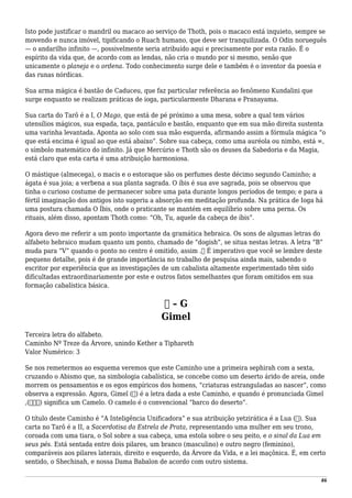 Isto pode justificar o mandril ou macaco ao serviço de Thoth, pois o macaco está inquieto, sempre se
movendo e nunca imóvel, tipificando o Ruach humano, que deve ser tranquilizada. O Odin norueguês
— o andarilho infinito —, possivelmente seria atribuído aqui e precisamente por esta razão. É o
espírito da vida que, de acordo com as lendas, não cria o mundo por si mesmo, senão que
unicamente o planeja e o ordena. Todo conhecimento surge dele e também é o inventor da poesia e
das runas nórdicas.
Sua arma mágica é bastão de Caduceu, que faz particular referência ao fenômeno Kundalini que
surge enquanto se realizam práticas de ioga, particularmente Dharana e Pranayama.
Sua carta do Tarô é a I, O Mago, que está de pé próximo a uma mesa, sobre a qual tem vários
utensílios mágicos, sua espada, taça, pantáculo e bastão, enquanto que em sua mão direita sustenta
uma varinha levantada. Aponta ao solo com sua mão esquerda, afirmando assim a fórmula mágica “o
que está encima é igual ao que está abaixo”. Sobre sua cabeça, como uma auréola ou nimbo, está ∞,
o símbolo matemático do infinito. Já que Mercúrio e Thoth são os deuses da Sabedoria e da Magia,
está claro que esta carta é uma atribuição harmoniosa.
O mástique (almecega), o macis e o estoraque são os perfumes deste décimo segundo Caminho; a
ágata é sua joia; a verbena a sua planta sagrada. O íbis é sua ave sagrada, pois se observou que
tinha o curioso costume de permanecer sobre uma pata durante longos períodos de tempo; e para a
fértil imaginação dos antigos isto sugeriu a absorção em meditação profunda. Na prática de Ioga há
uma postura chamada O Íbis, onde o praticante se mantém em equilíbrio sobre uma perna. Os
rituais, além disso, apontam Thoth como: “Oh, Tu, aquele da cabeça de íbis”.
Agora devo me referir a um ponto importante da gramática hebraica. Os sons de algumas letras do
alfabeto hebraico mudam quanto um ponto, chamado de “dogish”, se situa nestas letras. A letra “B”
muda para “V” quando o ponto no centro é omitido, assim .‫ב‬ É imperativo que você se lembre deste
pequeno detalhe, pois é de grande importância no trabalho de pesquisa ainda mais, sabendo o
escritor por experiência que as investigações de um cabalista altamente experimentado têm sido
dificultadas extraordinariamente por este e outros fatos semelhantes que foram omitidos em sua
formação cabalística básica.
‫ג‬ – G
Gimel
Terceira letra do alfabeto.
Caminho Nº Treze da Árvore, unindo Kether a Tiphareth
Valor Numérico: 3
Se nos remetermos ao esquema veremos que este Caminho une a primeira sephirah com a sexta,
cruzando o Abismo que, na simbologia cabalística, se concebe como um deserto árido de areia, onde
morrem os pensamentos e os egos empíricos dos homens, “criaturas estranguladas ao nascer”, como
observa a expressão. Agora, Gimel (‫)ג‬ é a letra dada a este Caminho, e quando é pronunciada Gimel
,(‫)גמל‬ significa um Camelo. O camelo é o convencional “barco do deserto”.
O título deste Caminho é “A Inteligência Unificadora” e sua atribuição yetzirática é a Lua (☽). Sua
carta no Tarô é a II, a Sacerdotisa da Estrela de Prata, representando uma mulher em seu trono,
coroada com uma tiara, o Sol sobre a sua cabeça, uma estola sobre o seu peito, e o sinal da Lua em
seus pés. Está sentada entre dois pilares, um branco (masculino) e outro negro (feminino),
comparáveis aos pilares laterais, direito e esquerdo, da Árvore da Vida, e a lei maçônica. É, em certo
sentido, o Shechinah, e nossa Dama Babalon de acordo com outro sistema.
46
 