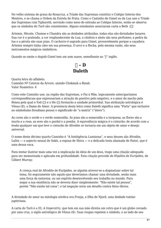 No velho sistema de graus da Rosacruz, a Tríade das Supremas constitui o Colégio Interno dos
Mestres, e se chama a Ordem da Estrela de Prata. Como o Caminho de Gimel ou da Lua une a Tríade
das Supremas com Tiphareth, servindo como meio de entrada ao Colégio Interno, então se observa
que os símbolos do Tarô são consistentes. Alguns estudantes associaram carta a Beth .(‫)ב‬
Ártemis, Hécate, Chomse e Chandra são as deidades atribuídas, todas elas são divindades lunares.
Sua cor é o prateado, a cor resplandecente da Lua; a cânfora e aloés são seus perfumes; a pedra da
lua e a pérola são suas joias. O cachorro é sagrado para Gimel, provavelmente porque a caçadora
Ártemis sempre tinha cães em sua presença. O arco e a flecha, pela mesma razão, são seus
instrumentos mágicos simbólicos.
Quando se omite o dogish Gimel tem um som suave, semelhante ao “J” inglês.
‫ד‬ – D
Daleth
Quarta letra do alfabeto.
Caminho Nº Catorze da Árvore, unindo Chokmah a Binah.
Valor Numérico: 4
Como este Caminho une, na região das Supremas, o Pai à Mãe, logicamente anteciparíamos
correspondências que expressariam a atração do positivo pelo negativo, e o amor do macho pela
fêmea pela qual o Yod (‫)י‬ e o He (‫)ה‬ formarão a unidade primordial. Sua atribuição astrológica é
Vênus (♀), a Dama do Amor. A pronúncia desta letra como Daleth significa uma “Porta” que inclusive
no simbolismo freudiano possui o significado de “a matriz” (“útero”).
As cores são o verde e o verde esmeralda. As joias são a esmeralda e a turquesa; as flores são a
murta e a rosa; as aves são o pardal e a pomba. A equivalência mágica é o cinturão; de acordo com a
lenda qualquer um que leve o cinturão de Afrodite se tornaria em um objeto de amor e desejo
universal.
O nome deste décimo quarto Caminho é “A Inteligência Luminosa”, e seus deuses são Afrodite,
Lalita — o aspecto sexual de Sakti, a esposa de Shiva — e a delicada testa abaixada de Hator, que é
uma deusa vaca.
Para tentar ilustrar mais uma vez a implicação da ideia de um deus, trago uma citação adequada
para ser memorizada e aplicada em profundidade. Esta citação procede de Hipólito de Eurípides, de
Gilbert Murray:
A crença real de Afrodite de Eurípides, se alguém atrever-se a dogmatizar sobre tal
tema, foi seguramente não aquilo que deveríamos chamar uma divindade, senão mais
uma força da natureza, ou um espírito desenvolvendo seu trabalho no mundo. Para
negar a sua existência não se deveria dizer simplesmente: “Não existe tal pessoa”,
porém “Não existe tal coisa”; e tal negação seria um desafio contra fatos óbvios.
A divindade do amor na mitologia nórdica era Freyja, a filha de Njord, uma deidade tutelar
jupteriana.
A carta do Tarô é a III, A Imperatriz, que tem em sua mão direita um cetro que é um globo coroado
por uma cruz, o sigilo astrológico de Vênus (♀). Suas roupas repetem o símbolo, e ao lado de seu
47
 