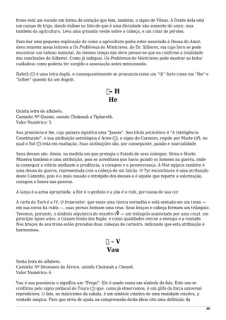 trono está um escudo em forma de coração que tem, também, o signo de Vênus. À frente dela está
um campo de trigo, dando ênfase no fato de que é uma divindade não somente do amor, mas
também da agricultura. Leva uma grinalda verde sobre a cabeça, e um colar de pérolas.
Para dar uma pequena explicação de como a agricultura podia estar associada à Deusa do Amor,
devo remeter meus leitores a Os Problemas do Misticismo, do Dr. Silberer, em cujo livro se pode
encontrar um valioso material. Ao mesmo tempo não deve pensar-se que eu confirme a totalidade
das conclusões de Silberer. Como já indiquei, Os Problemas do Misticismo pode mostrar ao leitor
cuidadoso como poderia ter surgido a associação antes mencionada.
Daleth (‫)ד‬ é uma letra dupla, e consequentemente se pronuncia como um “th” forte como em “the” e
“lather” quando há um dogish.
‫–ה‬ H
He
Quinta letra do alfabeto.
Caminho Nº Quinze, unindo Chokmah a Tiphareth.
Valor Numérico: 5
Sua pronúncia é He, cuja palavra significa uma “Janela”. Seu título yetzirático é “A Inteligência
Constituinte”, e sua atribuição astrológica é Áries (♈), o signo do Carneiro, regido por Marte (♂), no
qual o Sol (☉) está em exaltação. Suas atribuições são, por conseguinte, paixão e marcialidade.
Seus deuses são: Atena, na medida em que protegia o Estado de seus inimigos; Shiva e Marte.
Minerva também é uma atribuição, pois se acreditava que havia guiado os homens na guerra, onde
ia conseguir a vitória mediante a prudência, a coragem e a perseverança. A Mut egípcia também é
uma deusa da guerra, representada com a cabeça de um falcão. O Tyr escandinavo é uma atribuição
deste Caminho, pois é o mais ousado e intrépido dos deuses e é aquele que reparte a valorização,
coragem e honra nas guerras.
A lança é a arma apropriada; a flor é o gerânio e a joia é o rubi, por causa de sua cor.
A carta do Tarô é a IV, O Imperador, que veste uma túnica vermelha e está sentado em um trono —
em sua coroa há rubis —, suas pernas formam uma cruz. Seus braços e cabeça formam um triângulo.
Teremos, portanto, o símbolo alquímico do enxofre ( — um triângulo sustentado por uma cruz), um
princípio ígneo ativo, o Gunam hindu dos Rajás; e como qualidades tem-se a energia e a vontade.
Nos braços de seu trono estão gravadas duas cabeças de carneiro, indicando que esta atribuição é
harmoniosa.
‫ו‬ – V
Vau
Sexta letra do alfabeto.
Caminho Nº Dezesseis da Árvore, unindo Chokmah a Chesed.
Valor Numérico: 6
Vau é sua pronúncia e significa um “Prego”. Ele é usado como um símbolo do falo. Este uso se
confirma pelo signo zodiacal do Touro (♉) que, como já observamos, é um glifo da força universal
reprodutora. O falo, no misticismo da cabala, é um símbolo criativo de uma realidade criativa, a
vontade mágica. Para que sirva de ajuda na compreensão desta ideia cito uma definição da
48
 