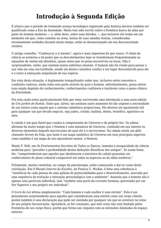 Introdução à Segunda Edição
É irônico que o período de tremendo avanço tecnológico registrado pela história deveria também ser
qualificado como a Era da Ansiedade. Muito tem sido escrito sobre a frenética busca da alma por
parte do homem moderno — e, além disso, sobre suas dúvidas —, que inclusive ele tenha em um
momento em que, como castelos na areia, tantas de suas amadas teorias, consideradas
erroneamente verdades durante muito tempo, estão se desmoronando em seu desconcertado
cérebro.
O antigo conselho: “Conheça-te a ti mesmo”, agora é mais imperioso do que nunca. O ritmo da
ciência se acelerou a tal ponto que os descobrimentos hoje se transformam frequentemente as
equações de ontem em obsoletas, quase antes que se possa escrevê-las na lousa. Não é
surpreendente, então, que existam tantos enfermos mentais. O homem não foi criado para passar a
sua vida em uma encruzilhada, aonde um destes caminhos conduz a um lugar desconhecido para ele
e o outro à ameaçada aniquilação de sua espécie.
Em vista desta situação, é duplamente tranquilizador saber que, inclusive entre conceitos e
condições caóticas, ainda resta uma porta através da qual o homem, individualmente, possa entrar
num amplo depósito de conhecimentos, conhecimentos confiáveis e imutáveis como o passo rítmico
da Eternidade.
Por esta razão estou particularmente feliz por estar escrevendo uma introdução a uma nova edição
de Um Jardim de Romãs. Sinto que, talvez, em nenhum outro momento foi tão urgente a necessidade
de um roteiro como aquele que o sistema cabalístico proporciona. Ele deveria ser igualmente útil
para qualquer um que decida segui-lo, seja judeu, cristão, budista, deísta, teosófico, agnóstico ou
ateu.
A cabala é um guia fiável que conduz à compreensão do Universo e do próprio Ser. Os sábios
afirmam há muito tempo que o Homem é uma miniatura do Universo, contendo em seu interior os
diversos elementos daquele macrocosmo do qual ele é o microcosmo. Na cabala existe um glifo
chamado Árvore da Vida, que tanto é um mapa simbólico do Universo em seus principais aspectos
como também é um mapa de seu equivalente menor, o Homem.
Manly P. Hall, em Os Ensinamentos Secretos de Todas as Épocas, lamenta a incapacidade da ciência
moderna para “perceber a profundidade destas deduções filosóficas dos antigos”. Se assim fosse,
diz: “compreenderiam que aqueles que idealizaram a estrutura da cabala possuíam um
conhecimento do plano celestial comparável em todos os aspectos ao do sábio moderno.”
Felizmente, muitos cientistas, no campo da psicoterapia, estão começando a dar-se conta desta
correlação. Em O Mundo Interno da Escolha, de Francis G. Wickes, é feita uma referência à
“existência de cada pessoa de uma galáxia de potencialidades para o desenvolvimento, marcada por
uma sequência de evolução e interação personalógica com o ambiente”. Assinala que o homem não é
apenas uma partícula individual, mas “também uma parte da corrente humana, governada por um
Ser Superior a seu próprio ser individual”.
O Livro da Lei afirma simplesmente: “Cada homem e cada mulher é uma estrela”. Este é um
pensamento surpreendente para aqueles que consideravam uma estrela como um corpo celeste,
porém também é uma declaração que pode ser atestada por qualquer um que se aventure no reino
de seu próprio Inconsciente. Aprenderá, se for constante, que este reino não está limitado pelas
fronteiras de seu corpo físico, porém que forma um conjunto com as extensões ilimitadas do espaço
exterior.
4
 