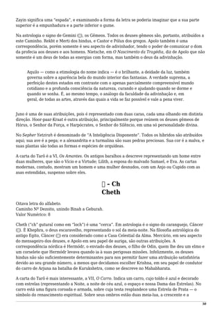 Zayin significa uma “espada”, e examinando a forma da letra se poderia imaginar que a sua parte
superior é a empunhadura e a parte inferior o gume.
Na astrologia o signo de Gemini (♊), os Gêmeos. Todos os deuses gêmeos são, portanto, atribuídos a
este Caminho. Rekht e Merti dos hindus, e Castor e Pólux dos gregos. Apolo também é uma
correspondência, porém somente é seu aspecto de adivinhador, tendo o poder de comunicar o dom
da profecia aos deuses e aos homens. Nietsche, em O Nascimento da Tragédia, diz de Apolo que não
somente é um deus de todas as energias com forma, mas também o deus da adivinhação.
Aquilo — como a etimologia do nome indica — é o brilhante, a deidade da luz, também
governa sobre a aparência bela do mundo interior das fantasias. A verdade suprema, a
perfeição destes estados em contraste com o apenas parcialmente compreensível mundo
cotidiano e a profunda consciência da natureza, curando e ajudando quando se dorme e
quando se sonha. É, ao mesmo tempo, o análogo da faculdade da adivinhação e, em
geral, de todas as artes, através das quais a vida se faz possível e vale a pena viver.
Juno é uma de suas atribuições, pois é representado com duas caras, cada uma olhando em distinta
direção. Hoor-paar-Kraat é outra atribuição, principalmente porque reúnem os deuses gêmeos de
Hórus, o Senhor da Força, e Harpócrates, o Senhor do Silêncio, em uma só personalidade divina.
No Sepher Yetzirah é denominado de “A Inteligência Disponente”. Todos os híbridos são atribuídos
aqui; sua ave é a pega; e a alexandrita e a turmalina são suas pedras preciosas. Sua cor é a malva, e
suas plantas são todas as formas e espécies de orquídeas.
A carta do Tarô é a VI, Os Amantes. Os antigos baralhos a descreve representando um home entre
duas mulheres, que são o Vício e a Virtude; Lilith, a esposa do malvado Samael, e Eva. As cartas
modernas, contudo, mostram um homem e uma mulher desnudos, com um Anjo ou Cupido com as
asas estendidas, suspenso sobre eles.
‫ח‬ – Ch
Cheth
Oitava letra do alfabeto.
Caminho Nº Dezoito, unindo Binah a Geburah.
Valor Numérico: 8
Cheth (“ch” gutural como em “loch”) é uma “cerca”. Em astrologia é o signo do caranguejo, Câncer
(♋). É Khephra, o deus escaravelho, representando o sol da meia-noite. Na filosofia astrológica do
antigo Egito, Câncer (♋) era considerado como a Casa Celestial da Alma. Mercúrio, em seu aspecto
do mensageiro dos deuses, e Apolo em seu papel de auriga, são outras atribuições. A
correspondência nórdica é Hermódr, o enviado dos deuses, o filho de Odin, quem lhe deu um elmo e
um corselete que Hermódr levava quando ia à suas perigosas missões. Infelizmente, os deuses
hindus não são suficientemente determinantes para nos permitir fazer uma atribuição satisfatória
devido ao seu grande número, a menos que decidamos escolher Krishna, em seu papel de condutor
do carro de Arjuna na batalha de Kurukshetra, como se descreve no Mahabharata.
A carta do Tarô é mais interessante, a VII, O Carro. Indica um carro, cujo toldo é azul e decorado
com estrelas (representando a Noite, a noite de céu azul, o espaço e nossa Dama das Estrelas). No
carro está uma figura coroada e armada, sobre cuja testa resplandece uma Estrela de Prata — o
símbolo do renascimento espiritual. Sobre seus ombros estão duas meia-lua, a crescente e a
50
 