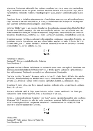 minguante. Conduzindo o Carro há duas esfinges, uma branca e a outra negra, representando as
forças conflitantes em seu ser que ela dominou. Na frente do carro está um glifo do Linga, seu id
regenerado ou sublimado, ou libido, coroado pelo globo alado, seu Ego transcendental ao qual se
uniu.
O conjunto da carta simboliza adequadamente a Grande Obra, esse processo pelo qual um homem
chega a conhecer a Coroa desconhecida, e alcança o conhecimento e o diálogo com seu Sagrado
Anjo Guardião, perfeitas auto-integração e a consciência.
No termo “libido”, Jung vê um conceito de natureza desconhecida, comparável ao elã vital de Henri
Bergson, uma hipotética energia vital, que tem relação não somente com a sexualidade, mas com
outras diversas manifestações fisiológicas espirituais. Bergson fala deste elã vital como sendo um
movimento de autocriação, um tornar-se, e como a verdadeira substância e realidade de nosso ser.
Seu animal sagrado é a Esfinge, cuja expressão enigmática combinando o masculino, feminino e as
qualidades animais; é um símbolo apto para a Grande Obra levada à perfeição. O Sepher Yetzirah
chama Cheth (‫)ח‬ de “A Casa da Influência”. O lótus é a sua flor; a ônica é seu perfume; o castanho
avermelhado é sua cor e o âmbar a sua joia.
‫ט‬ – T
Teth
Nona letra do alfabeto.
Caminho Nº Dezenove, unindo Chesed a Geburah.
Valor Numérico: 9
Aqueles Caminhos da Árvore da Vida que são horizontais e que unem uma sephirah feminina e uma
masculina são denominados Caminhos Recíprocos. O décimo quarto Caminho é o primeiro deste
tipo; o décimo nono Caminho é o segundo e une o Poder com a Misericórdia.
Esta letra significa “Serpente”. Seu signo zodiacal é o Leo (♌), o Leão. Pasht, Sekhet e Mau são lhe
atribuídos, pois são deusas gato. Ra-Hoor-Khuit é outra correspondência, representando o Sol que
governa Leão. Demeter e Vênus, como deusas da agricultura também são atribuídas a Teth.
Seu animal é, claro, o leão; sua flor, o girassol; sua joia é o olho de gato e seu perfume é o olíbano.
Sua cor é a púrpura.
Sua carta no Tarô é a VIII, A Força, mostrando uma mulher coroada e enfeitada com flores que,
calmamente e sem esforço aparente, fecha as mandíbulas de um leão.
Devido às correspondências da “Serpente” e do “Leão”, alguns especialistas supõem uma conotação
fálica para Teth. A serpente e o leão são muito importantes no estudo da literatura alquímica. Na
moderna teoria psicanalítica a serpente é reconhecida claramente como um símbolo do falo e
também do conceito abstrato de Sabedoria.
‫י‬ – Y
Yod
Décima letra.
Caminho Nº Vinte, unindo Chesed a Tiphareth.
Valor Numérico: 10
51
 