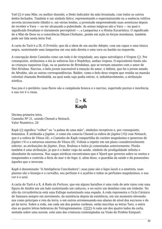 Yod (‫)י‬ é uma Mão, ou melhor dizendo, o Dedo Indicador da mão levantada, com todos os outros
dedos fechados. Também é um símbolo fálico, representando o espermatozoide ou a essência volitiva
secreta inconsciente (libido) e, em várias lendas, a juventude empreendendo suas aventuras depois
de receber a Vara — ou ter alcançado a puberdade. As armas mágicas são a Vara — na qual o
significado freudiano é claramente perceptível —, a Lamparina e a Hóstia Eucarística. O significado
de a Mão de Deus ou a consciência Dhyan-Chohanic, pondo em ação às forças mundanas, também
pode ser lida nesta letra Yod.
A carta do Tarô é a IX, O Ermitão, que dá a ideia de um ancião Adepto, com um capuz e uma túnica
negra, sustentando uma lamparina em sua mão direita e uma vara ou bastão na esquerda.
A concepção deste Caminho como um todo é de virgindade, seu signo astrológico é Virgem (♍). Por
conseguinte, atribuímos a ela às solteiras Ísis e Nephthys, ambas virgens. O equivalente hindu são
as crianças vaqueiras Gopi, ou as pastoras de Brindaban, que se tornam amantes com o amor de
Shri Krishna. Narciso, o belo jovem inacessível à emoção do amor, e Adônis, que foi o jovem amado
de Afrodite, são as outras correspondências. Balder, como o belo deus virgem que residia na mansão
celestial chamada Breidablik, na qual nada sujo podia entrar, é, indubitavelmente, a atribuição
nórdica.
Sua joia é o peridoto; suas flores são a campânula branca e o narciso, sugerindo pureza e inocência;
e sua cor é o cinza.
‫כ‬ – K
Kaph
Décima primeira letra.
Caminho Nº 21, unindo Chesed a Netzach.
Valor Numérico: 20
Kaph (‫)כ‬ significa “colher” ou “a palma de uma mão”, símbolos receptivos e, por conseguinte,
femininos. É atribuída a Júpiter, e como ela conecta Chesed (a esfera de Júpiter [♃]) com Netzach,
que é a esfera de Vênus (♀), o Caminho de Kaph compartilha do caráter magnânimo e generoso de
Júpiter (♃) e a natureza amorosa de Vênus (♀). Voltam a repetir em um plano consideravelmente
inferior, as atribuições de Júpiter, Zeus, Brahma e Indra já comentadas anteriormente. Plutão
também é uma atribuição, já que é o dador cego da saúde, símbolo de prodigalidade infinita e
abundante da natureza. Nas sagas nórdicas encontramos que é Njord que governa sobre os ventos e
tempestades e controla a fúria do mar e do fogo; é, além disso, o guardião da saúde e dá possessões
àqueles que o invocam.
Kaph é denominada “A Inteligência Conciliadora”; suas joias são o lápis lazuli e a ametista; suas
plantas são o hissopo e o carvalho; seu perfume é o açafrão e todos os perfumes magnânimos, e sua
cor é o azul.
A carta do Tarô é a X, A Roda da Fortuna, que em alguns baralhos é uma roda de sete raios com uma
figura de Anúbis em um lado sustentando um caduceu, e no outro um demônio com um tridente. No
alto da circunferência está uma Esfinge sustentando uma espada. A roda representa o Ciclo Cármico
de Samsara sempre em movimento, da existência depois da existência, em um momento elevando-
nos como príncipes e reis da terra, e em outros arremessando-nos abaixo do nível dos escravos e do
pó da terra. Sobre a roda, em cada um dos pontos cardeais, estão inscritas as letras Taro, e entre
elas as quatro letras hebraicas do Tetragrammaton .(‫)יהוה‬ A cada um dos quatro lados da carta,
sentada sobre uma nuvem, está uma das criaturas contempladas na Visão do Profeta Ezequiel.
52
 