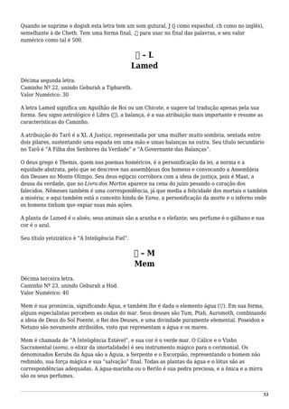 Quando se suprime o dogish esta letra tem um som gutural, J (j como espanhol, ch como no inglês),
semelhante à de Cheth. Tem uma forma final, ,‫ך‬ para usar no final das palavras, e seu valor
numérico como tal é 500.
‫ל‬ – L
Lamed
Décima segunda letra.
Caminho Nº 22, unindo Geburah a Tiphareth.
Valor Numérico: 30
A letra Lamed significa um Aguilhão de Boi ou um Chicote, e sugere tal tradução apenas pela sua
forma. Seu signo astrológico é Libra (♎), a balança, é a sua atribuição mais importante e resume as
características do Caminho.
A atribuição do Tarô é a XI, A Justiça, representada por uma mulher muito sombria, sentada entre
dois pilares, sustentando uma espada em uma mão e umas balanças na outra. Seu título secundário
no Tarô é “A Filha dos Senhores da Verdade” e “A Governante das Balanças”.
O deus grego é Themis, quem nos poemas homéricos, é a personificação da lei, a norma e a
equidade abstrata, pelo que se descreve nas assembleias dos homens e convocando a Assembleia
dos Deuses no Monte Olimpo. Seu deus egípcio corrobora com a ideia de justiça, pois é Maat, a
deusa da verdade, que no Livro dos Mortos aparece na cena do juízo pesando o coração dos
falecidos. Nêmeses também é uma correspondência, já que media a felicidade dos mortais e também
a miséria; e aqui também está o conceito hindu de Yama, a personificação da morte e o inferno onde
os homens tinham que expiar suas más ações.
A planta de Lamed é o aloés; seus animais são a aranha e o elefante; seu perfume é o gálbano e sua
cor é o azul.
Seu título yetzirático é “A Inteligência Fiel”.
‫מ‬ – M
Mem
Décima terceira letra.
Caminho Nº 23, unindo Geburah a Hod.
Valor Numérico: 40
Mem é sua pronúncia, significando Água, e também lhe é dada o elemento água (▽). Em sua forma,
alguns especialistas percebem as ondas do mar. Seus deuses são Tum, Ptah, Auromoth, combinando
a ideia de Deus do Sol Poente, o Rei dos Deuses, e uma divindade puramente elemental. Poseidon e
Netuno são novamente atribuídos, visto que representam a água e os mares.
Mem é chamada de “A Inteligência Estável”, e sua cor é o verde mar. O Cálice e o Vinho
Sacramental (soma, o elixir da imortalidade) é seu instrumento mágico para o cerimonial. Os
denominados Kerubs da Água são a Águia, a Serpente e o Escorpião, representando o homem não
redimido, sua força mágica e sua “salvação” final. Todas as plantas da água e o lótus são as
correspondências adequadas. A água-marinha ou o Berilo é sua pedra preciosa, e a ônica e a mirra
são os seus perfumes.
53
 