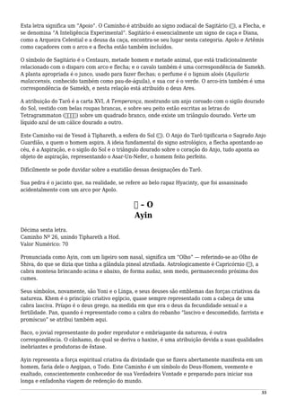 Esta letra significa um “Apoio”. O Caminho é atribuído ao signo zodiacal de Sagitário (♐), a Flecha, e
se denomina “A Inteligência Experimental”. Sagitário é essencialmente um signo de caça e Diana,
como a Arqueira Celestial e a deusa da caça, encontra-se seu lugar nesta categoria. Apolo e Artêmis
como caçadores com o arco e a flecha estão também incluídos.
O símbolo de Sagitário é o Centauro, metade homem e metade animal, que está tradicionalmente
relacionado com o disparo com arco e flecha; e o cavalo também é uma correspondência de Samekh.
A planta apropriada é o junco, usado para fazer flechas; o perfume é o lignum aloés (Aquilaria
malaccensis, conhecido também como pau-de-águila), e sua cor é o verde. O arco-íris também é uma
correspondência de Samekh, e nesta relação está atribuído o deus Ares.
A atribuição do Tarô é a carta XVI, A Temperança, mostrando um anjo coroado com o sigilo dourado
do Sol, vestido com belas roupas brancas, e sobre seu peito estão escritas as letras do
Tetragrammaton (‫)יהוה‬ sobre um quadrado branco, onde existe um triângulo dourado. Verte um
líquido azul de um cálice dourado a outro.
Este Caminho vai de Yesod à Tiphareth, a esfera do Sol (☉). O Anjo do Tarô tipificaria o Sagrado Anjo
Guardião, a quem o homem aspira. A ideia fundamental do signo astrológico, a flecha apontando ao
céu, é a Aspiração, e o sigilo do Sol e o triângulo dourado sobre o coração do Anjo, tudo aponta ao
objeto de aspiração, representando o Asar-Un-Nefer, o homem feito perfeito.
Dificilmente se pode duvidar sobre a exatidão dessas designações do Tarô.
Sua pedra é o jacinto que, na realidade, se refere ao belo rapaz Hyacinty, que foi assassinado
acidentalmente com um arco por Apolo.
‫ע‬ – O
Ayin
Décima sexta letra.
Caminho Nº 26, unindo Tiphareth a Hod.
Valor Numérico: 70
Pronunciada como Ayin, com um ligeiro som nasal, significa um “Olho” — referindo-se ao Olho de
Shiva, do que se dizia que tinha a glândula pineal atrofiada. Astrologicamente é Capricórnio (♑), a
cabra montesa brincando acima e abaixo, de forma audaz, sem medo, permanecendo próxima dos
cumes.
Seus símbolos, novamente, são Yoni e o Linga, e seus deuses são emblemas das forças criativas da
natureza. Khem é o princípio criativo egípcio, quase sempre representado com a cabeça de uma
cabra lasciva. Príapo é o deus grego, na medida em que era o deus da fecundidade sexual e a
fertilidade. Pan, quando é representado como a cabra do rebanho “lascivo e descomedido, farrista e
promíscuo” se atribui também aqui.
Baco, o jovial representante do poder reprodutor e embriagante da natureza, é outra
correspondência. O cânhamo, do qual se deriva o haxixe, é uma atribuição devida a suas qualidades
inebriantes e produtoras de êxtase.
Ayin representa a força espiritual criativa da divindade que se fizera abertamente manifesta em um
homem, faria dele o Aegipan, o Todo. Este Caminho é um símbolo do Deus-Homem, veemente e
exaltado, conscientemente conhecedor de sua Verdadeira Vontade e preparado para iniciar sua
longa e enfadonha viagem de redenção do mundo.
55
 