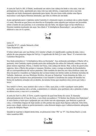 A carta do Tarô é a XV, O Diabo, mostrando um sátiro com cabeça de bode e com asas, com um
pentagrama na testa, apontando pra cima com sua mão direita, e segurando com a sua mão
esquerda um tição chamejante apontando para baixo. Em seu trono estão atadas uma figura
masculina e uma figura feminina desnudas, que têm os chifres de um bode.
A joia apropriada para o vigésimo sexto Caminho é o diamante negro; os animais são a cabra (bode)
e o asno. Recorde-se que Jesus era descrito no Evangelho como alguém que entrava em Jerusalém
sobre o lombo de um jumento; e se a memória não me falta, em algum lugar se faz referência a
Dionísio também montando um asno. Seu título é “A Inteligência Renovadora”; seu perfume é o
almíscar e sua cor é o preto.
‫פ‬ – P
Peh
Letra 17.
Caminho Nº 27, unindo Netzach a Hod.
Valor Numérico: 80
O leitor notará que, por sua forma ,(‫)פ‬ é similar a Kaph ,(‫)כ‬ significando a palma da mão, com a
adição de uma pequena língua de Yod (y). O significado de Peh (‫)פ‬ é uma “Boca”. É o terceiro dos
Caminhos Recíprocos.
Seu título yetzirático é “A Inteligência Ativa ou Excitante”. Sua atribuição astrológica é Marte (♂) e,
portanto, este Caminho repete grande parte das atribuições da esfera de Geburah, embora em um
plano menos espiritual. Hórus, o Senhor da Força, com cabeça de falcão; Mut, o deus da guerra dos
egípcios; Ares e Marte dos gregos e romanos; Krishna, como o auriga na batalha de Kurukshetra,
são as correspondências de outros panteões. Odin também foi descrito nos ritos nórdicos como um
deus da guerra e mandava as Valquírias dar as boas-vindas aos heróis caídos às festivas moradas de
Valhalla. Anderson, em sua Mitologia Nórdica, diz que as Valquírias “eram donzelas de Odin, e o
deus da guerra mandava seus pensamentos e sua vontade à carnificina do campo de batalha em
forma de mulheres armadas até os dentes, da mesma forma que mandava seus corvos por toda a
terra”.
Seu metal é o ferro, seus animais são o urso e o lobo; suas joias, o rubi e qualquer outra pedra
vermelha; suas plantas são a arruda, a pimenteira e o absinto; seus perfumes são a pimenta e todos
os odores acres, e sua cor é a vermelha.
A carta do Tarô é a XVI, A Torre, a parte superior da qual tem forma de coroa. É chamada
alternativamente de A Casa de Deus, e seu título secundário é “O Senhor das Hostes dos Poderosos”.
A carta ilustra a torre que é golpeada por um vívido raio em ziguezague, que destruiu a parte de
cima, e vermelhas línguas de fogo lambe as três janelas das quais duas figuras saltaram. Esta letra,
junto com a Kaph, refere-se particularmente a uma fórmula mágica que é admiravelmente adequada
ao grau do Adeptus Major.
Quando se suprime o dogish desta letra, se pronuncia como “Ph” ou “F”. Sua forma final é ,‫ף‬ com
valor numérico 800.
‫צ‬ – Ts
Tzaddi
56
 
