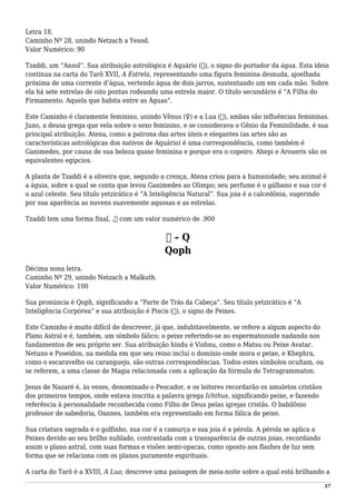 Letra 18.
Caminho Nº 28, unindo Netzach a Yesod.
Valor Numérico: 90
Tzaddi, um “Anzol”. Sua atribuição astrológica é Aquário (♒), o signo do portador da água. Esta ideia
continua na carta do Tarô XVII, A Estrela, representando uma figura feminina desnuda, ajoelhada
próxima de uma corrente d’água, vertendo água de dois jarros, sustentando um em cada mão. Sobre
ela há sete estrelas de oito pontas rodeando uma estrela maior. O título secundário é “A Filha do
Firmamento. Aquela que habita entre as Águas”.
Este Caminho é claramente feminino, unindo Vênus (♀) e a Lua (☽), ambas são influências femininas.
Juno, a deusa grega que vela sobre o sexo feminino, e se considerava o Gênio da Feminilidade, é sua
principal atribuição. Atena, como a patrona das artes úteis e elegantes (as artes são as
características astrológicas dos nativos de Aquário) é uma correspondência, como também é
Ganimedes, por causa de sua beleza quase feminina e porque era o copeiro. Ahepi e Aroueris são os
equivalentes egípcios.
A planta de Tzaddi é a oliveira que, segundo a crença, Atena criou para a humanidade; seu animal é
a águia, sobre a qual se conta que levou Ganimedes ao Olimpo; seu perfume é o gálbano e sua cor é
o azul celeste. Seu título yetzirático é “A Inteligência Natural”. Sua joia é a calcedônia, sugerindo
por sua aparência as nuvens suavemente aquosas e as estrelas.
Tzaddi tem uma forma final, ,‫ץ‬ com um valor numérico de .900
‫ק‬ – Q
Qoph
Décima nona letra.
Caminho Nº 29, unindo Netzach a Malkuth.
Valor Numérico: 100
Sua pronúncia é Qoph, significando a “Parte de Trás da Cabeça”. Seu título yetzirático é “A
Inteligência Corpórea” e sua atribuição é Piscis (♓), o signo de Peixes.
Este Caminho é muito difícil de descrever, já que, indubitavelmente, se refere a algum aspecto do
Plano Astral e é, também, um símbolo fálico; o peixe referindo-se ao espermatozoide nadando nos
fundamentos de seu próprio ser. Sua atribuição hindu é Vishnu, como o Matsu ou Peixe Avatar.
Netuno e Poseidon, na medida em que seu reino inclui o domínio onde mora o peixe, e Khephra,
como o escaravelho ou caranguejo, são outras correspondências. Todos estes símbolos ocultam, ou
se referem, a uma classe de Magia relacionada com a aplicação da fórmula do Tetragrammaton.
Jesus de Nazaré é, às vezes, denominado o Pescador, e os leitores recordarão os amuletos cristãos
dos primeiros tempos, onde estava inscrita a palavra grega Ichthus, significando peixe, e fazendo
referência à personalidade reconhecida como Filho de Deus pelas igrejas cristãs. O babilônio
professor de sabedoria, Oannes, também era representado em forma fálica de peixe.
Sua criatura sagrada é o golfinho, sua cor é a camurça e sua joia é a pérola. A pérola se aplica a
Peixes devido ao seu brilho nublado, contrastada com a transparência de outras joias, recordando
assim o plano astral, com suas formas e visões semi-opacas, como oposto aos flashes de luz sem
forma que se relaciona com os planos puramente espirituais.
A carta do Tarô é a XVIII, A Lua; descreve uma paisagem de meia-noite sobre a qual está brilhando a
57
 