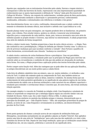 Aqueles que, equipados com os instrumentos fornecidos pela cabala, fizeram a viagem interior e
conseguiram ir além das barreiras da ilusão, regressaram com uma impressionante quantidade de
conhecimentos que se ajusta rigorosamente à definição de “ciência” dada pelo Diccionario del
College de Winston: “Ciência: um conjunto de conhecimentos, verdades gerais de fatos particulares,
obtidos e demonstrados mediante a observação e o pensamento precisos; conhecimentos
condensados, ordenados e sistematizados com referência à verdades e leis gerais.”
Seus descobrimentos foram, vez e outra, confirmados, demonstrando que a cabala contém não
somente os elementos da mesma ciência, mas inclusive o método com o qual dedicar-se a ela.
Quando planeja visitar um país estrangeiro, um viajante prudente deve se familiarizar, em primeiro
lugar, com o idioma. Para estudar música, química ou cálculo, é essencial uma terminologia
específica para a compreensão de cada matéria. Assim, pois, torna-se necessário uma nova série de
símbolos quando se propõe estudar o Universo, seja interior ou exteriormente. A cabala proporciona
essa série de símbolos de forma insuperável.
Porém a cabala é muito mais. Também proporciona a base de outra ciência arcaica — a Magia. Para
não confundi-la com a prestidigitação, a Magia foi definida por Aleister Crowley como “a ciência e a
arte de provocar mudanças para que sucedam conforme a vontade”. Dion Fortune a qualifica de
forma harmoniosa, acrescentando uma cláusula: “mudança na consciência.”
A cabala revela a natureza de certos fenômenos físicos e psicológicos. Uma vez percebidos,
compreendidos e correlacionados, o estudante pode usar os princípios da Magia para exercitar um
controle sobre as circunstâncias e condições de vida que não podem ser alcançados de nenhuma
outra forma. Em suma, a Magia proporciona a aplicação prática das teorias fornecidas pela cabala.
Porém cumpre outra função vital. Além das vantagens que se pode obter de sua aplicação filosófica,
os antigos descobriram um uso muito prático para a cabala literal.
Cada letra do alfabeto cabalístico tem um número, uma cor, muitos símbolos, e é atribuída a uma
carta do Tarô. A cabala não somente ajuda na compreensão do Tarô, mas também ensina ao
estudante a classificar e organizar todas as ideias, números e símbolos. Da mesma forma que um
conhecimento do latim permitirá aprofundar-se no significado de uma palavra inglesa de raiz latina,
o conhecimento da cabala com as diversas atribuições a cada caractere de seu alfabeto capacitará o
estudante para entender e correlacionar ideias e conceitos que, de outra forma, não teriam nenhuma
relação aparente.
Um exemplo simples é o conceito da Trindade na religião cristã. Com frequência o estudante de
cabala se surpreende ao comprovar que a mitologia egípcia seguia um conceito similar com sua
trindade de deuses. Osíris o pai, Ísis a mãe virgem e Hórus o filho. A cabala aponta
correspondências similares no panteão das deidades gregas e romanas, demonstrando que os
princípios da divindade, pai — mãe (Espírito Santo) — filho, são arquétipos primordiais da psique do
homem, ao invés de ser, como frequente e erroneamente se acreditava, um desenvolvimento
peculiar da Era Cristã.
♦ ♦ ♦
Neste ponto gostaria de chamar a atenção acerca de um conjunto de atribuições feitas por
Rittangelius, encontradas normalmente em um apêndice adjunto ao Sepher Yetzirah. Este apêndice
mostra uma lista de uma série de “Inteligências” para cada uma das dez sephiroth e os vinte e dois
Caminhos da Árvore da Vida. Depois de uma longa meditação, opino que as atribuições usuais destas
Inteligências são, em seu conjunto, arbitrárias e carecem de um significado sério.
5
 