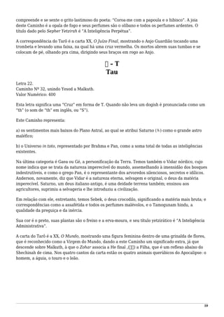compreende e se sente o grito lastimoso do poeta: “Coroa-me com a papoula e o hibisco”. A joia
deste Caminho é a opala de fogo e seus perfumes são o olíbano e todos os perfumes ardentes. O
título dado pelo Sepher Yetzirah é “A Inteligência Perpétua”.
A correspondência do Tarô é a carta XX, O Juízo Final, mostrando o Anjo Guardião tocando uma
trombeta e levando uma faixa, na qual há uma cruz vermelha. Os mortos abrem suas tumbas e se
colocam de pé, olhando pra cima, dirigindo seus braços em rogo ao Anjo.
‫ת‬ – T
Tau
Letra 22.
Caminho Nº 32, unindo Yesod a Malkuth.
Valor Numérico: 400
Esta letra significa uma “Cruz” em forma de T. Quando não leva um dogish é pronunciada como um
“th” (o som de “th” em inglês, ou “S”).
Este Caminho representa:
a) os sentimentos mais baixos do Plano Astral, ao qual se atribui Saturno (♄) como o grande astro
maléfico;
b) o Universo in toto, representado por Brahma e Pan, como a soma total de todas as inteligências
existentes.
Na última categoria é Gaea ou Gé, a personificação da Terra. Temos também o Vidar nórdico, cujo
nome indica que se trata da natureza imperecível do mundo, assemelhando à imensidão dos bosques
indestrutíveis, e como o grego Pan, é o representante dos arvoredos silenciosos, secretos e idílicos.
Anderson, novamente, diz que Vidar é a natureza eterna, selvagem e original, o deus da matéria
imperecível. Saturno, um deus italiano antigo, é uma deidade terrena também; ensinou aos
agricultores, suprimiu a selvageria e lhe introduziu a civilização.
Em relação com ele, entretanto, temos Sebek, o deus crocodilo, significando a matéria mais bruta; e
correspondências como a assafétida e todos os perfumes malévolos, e o Tamogunam hindu, a
qualidade da preguiça e da inércia.
Sua cor é o preto, suas plantas são o freixo e a erva-moura, e seu título yetzirático é “A Inteligência
Administrativa”.
A carta do Tarô é a XX, O Mundo, mostrando uma figura feminina dentro de uma grinalda de flores,
que é reconhecido como a Virgem do Mundo, dando a este Caminho um significado extra, já que
descende sobre Malkuth, à que o Zohar associa a He final ,(ּ‫)ה‬ a Filha, que é um reflexo abaixo do
Shechinah de cima. Nos quatro cantos da carta estão os quatro animais querúbicos do Apocalipse: o
homem, a águia, o touro e o leão.
59
 
