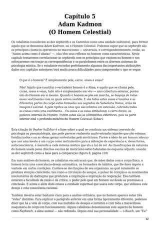 Capítulo 5
Adam Kadmon
(O Homem Celestial)
Os cabalistas consideram as dez sephiroth e os Caminhos como uma unidade indivisível, para formar
aquilo que se denomina Adam Kadmon, ou o Homem Celestial. Podemos supor que as sephiroth são
os princípios cósmicos operativos no macrocosmo — universais, e correspondentemente, então, ao
“Assim acima como é abaixo” —, elas têm seus reflexos no homem como características. Neste
capítulo tentaremos correlacionar as sephiroth com os princípios que existem no homem e nos
esforçaremos em traçar as correspondências e os paralelismos entre os diversos sistemas da
psicologia mística. Se o estudante recordar perfeitamente algumas das importantes atribuições
dadas nos capítulos anteriores terá muito pouca dificuldades para compreender o que se segue.
O que é o homem? É simplesmente pele, carne, ossos e veias?
Não! Aquilo que constitui o verdadeiro homem é a Alma; e aquilo que se chama pele,
carne, ossos e veias, tudo isto é simplesmente um véu — uma cobertura exterior, porém
não do Homem em si mesmo. Quando o homem se põe em marcha, se despoja de todas
essas vestimentas com as quais estava vestido. E são todos estes ossos e tendões e as
diferentes partes do corpo estão formadas nos segredos da Sabedoria Divina, atrás da
Imagem Celestial. A pele tipifica os céus que são infinitos em extensão, cobrindo todas
as coisas como uma vestimenta... Os ossos e as veias simbolizam o carro divino, os
poderes internos do Homem. Porém estas são as vestimentas exteriores, pois na parte
interior está o profundo mistério do Homem Celestial (Zohar).
Esta citação do Sepher haZohar é a base sobre a qual se construiu um sistema coerente de
psicologia ou pneumatologia, que pode parecer realmente muito estranho àqueles que não estejam
familiarizados com as ideias gerais sustentadas pelo misticismo. Porém a ideia de um homem interno
que usa uma mente e um corpo como instrumentos para a obtenção de experiência e, dessa forma,
autoconsciência, é inerente a cada sistema místico que viu a luz do sol. As classificações da natureza
do homem usada pelas diversas escolas de misticismo estão tabuladas no esquema adjunto, usando
as dez sephiroth como a base para a comparação (figura 8, página 103)
Em suas análises do homem, os cabalistas encontraram que, de mãos dadas com o corpo físico, o
homem teria uma consciência-desejo automática, ou formadora de hábitos, que lhe dava ímpeto e
vontade em certas condições. Cuidava-se das funções de seu organismo, ao qual raramente se
prestava atenção consciente, tais como a circulação do sangue, o pulsar do coração e os movimentos
involuntários do diafragma que produzem a inspiração e expiração da respiração. Eles também
notaram a faculdade da razão e da crítica, o poder pelo qual um homem vai desde as premissas à
conclusão. E acima e além disto estava a entidade espiritual que usava este corpo, que utilizava este
desejo e esta consciência racional.
Também deveria estar bastante claro para a análise ordinária, que no homem aparece estas três
“vidas” distintas. Para explicar o parágrafo anterior em uma forma ligeiramente diferente, podemos
dizer que há a vida do corpo, com sua multidão de desejos e instintos e com toda a maravilhosa
maquinaria do corpo em funcionamento. Alguns cabalistas denominaram este aspecto do homem
como Nephesch, a alma animal — não redimida. Depois está sua personalidade — o Ruach, um “Eu”
62
 