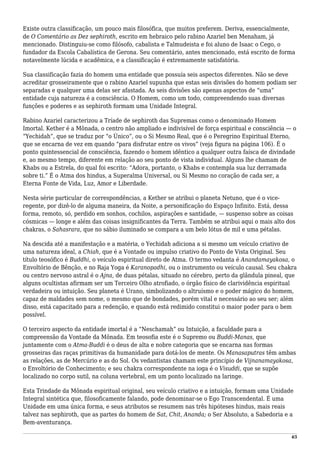 Existe outra classificação, um pouco mais filosófica, que muitos preferem. Deriva, essencialmente,
de O Comentário as Dez sephiroth, escrito em hebraico pelo rabino Azariel ben Menaham, já
mencionado. Distinguiu-se como filósofo, cabalista e Talmudeista e foi aluno de Isaac o Cego, o
fundador da Escola Cabalística de Gerona. Seu comentário, antes mencionado, está escrito de forma
notavelmente lúcida e acadêmica, e a classificação é extremamente satisfatória.
Sua classificação fazia do homem uma entidade que possuía seis aspectos diferentes. Não se deve
acreditar grosseiramente que o rabino Azariel supunha que estas seis divisões do homem podiam ser
separadas e qualquer uma delas ser afastada. As seis divisões são apenas aspectos de “uma”
entidade cuja natureza é a consciência. O Homem, como um todo, compreendendo suas diversas
funções e poderes e as sephiroth formam uma Unidade Integral.
Rabino Azariel caracterizou a Tríade de sephiroth das Supremas como o denominado Homem
Imortal. Kether é a Mônada, o centro não ampliado e indivisível de força espiritual e consciência — o
“Yechidah”, que se traduz por “o Único”, ou o Si Mesmo Real, que é o Peregrino Espiritual Eterno,
que se encarna de vez em quando “para disfrutar entre os vivos” (veja figura na página 106). É o
ponto quintessencial de consciência, fazendo o homem idêntico a qualquer outra faísca de divindade
e, ao mesmo tempo, diferente em relação ao seu ponto de vista individual. Alguns lhe chamam de
Khabs ou a Estrela, do qual foi escrito: “Adora, portanto, o Khabs e contempla sua luz derramada
sobre ti.” É o Atma dos hindus, a Superalma Universal, ou Si Mesmo no coração de cada ser, a
Eterna Fonte de Vida, Luz, Amor e Liberdade.
Nesta série particular de correspondências, a Kether se atribui o planeta Netuno, que é o vice-
regente, por dizê-lo de alguma maneira, da Noite, a personificação do Espaço Infinito. Está, dessa
forma, remoto, só, perdido em sonhos, cochilos, aspirações e santidade, — suspenso sobre as coisas
cósmicas — longe e além das coisas insignificantes da Terra. Também se atribui aqui o mais alto dos
chakras, o Sahasrara, que no sábio iluminado se compara a um belo lótus de mil e uma pétalas.
Na descida até a manifestação e a matéria, o Yechidah adiciona a si mesmo um veículo criativo de
uma natureza ideal, a Chiah, que é a Vontade ou impulso criativo do Ponto de Vista Original. Seu
título teosófico é Buddhi, o veículo espiritual direto de Atma. O termo vedanta é Anandamayakosa, o
Envoltório de Bênção, e no Raja Yoga é Karanopadhi, ou o instrumento ou veículo causal. Seu chakra
ou centro nervoso astral é o Ajna, de duas pétalas, situado no cérebro, perto da glândula pineal, que
alguns ocultistas afirmam ser um Terceiro Olho atrofiado, o órgão físico de clarividência espiritual
verdadeira ou intuição. Seu planeta é Urano, simbolizando o altruísmo e o poder mágico do homem,
capaz de maldades sem nome, o mesmo que de bondades, porém vital e necessário ao seu ser; além
disso, está capacitado para a redenção, e quando está redimido constitui o maior poder para o bem
possível.
O terceiro aspecto da entidade imortal é a “Neschamah” ou Intuição, a faculdade para a
compreensão da Vontade da Mônada. Em teosofia este é o Supremo ou Buddi-Manas, que
juntamente com o Atma-Buddi é o deus de alta e nobre categoria que se encarna nas formas
grosseiras das raças primitivas da humanidade para dotá-los de mente. Os Manasaputras têm ambas
as relações, as de Mercúrio e as do Sol. Os vedantistas chamam este princípio de Vijnanamayakosa,
o Envoltório de Conhecimento; e seu chakra correspondente na ioga é o Visuddi, que se supõe
localizado no corpo sutil, na coluna vertebral, em um ponto localizado na laringe.
Esta Trindade da Mônada espiritual original, seu veículo criativo e a intuição, formam uma Unidade
Integral sintética que, filosoficamente falando, pode denominar-se o Ego Transcendental. É uma
Unidade em uma única forma, e seus atributos se resumem nas três hipóteses hindus, mais reais
talvez nas sephiroth, que as partes do homem de Sat, Chit, Ananda; o Ser Absoluto, a Sabedoria e a
Bem-aventurança.
65
 