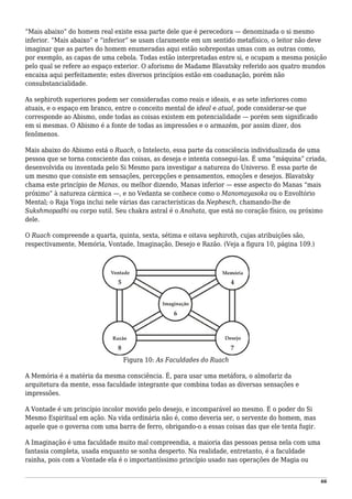 “Mais abaixo” do homem real existe essa parte dele que é perecedora — denominada o si mesmo
inferior. “Mais abaixo” e “inferior” se usam claramente em um sentido metafísico, o leitor não deve
imaginar que as partes do homem enumeradas aqui estão sobrepostas umas com as outras como,
por exemplo, as capas de uma cebola. Todas estão interpretadas entre si, e ocupam a mesma posição
pelo qual se refere ao espaço exterior. O aforismo de Madame Blavatsky referido aos quatro mundos
encaixa aqui perfeitamente; estes diversos princípios estão em coadunação, porém não
consubstancialidade.
As sephiroth superiores podem ser consideradas como reais e ideais, e as sete inferiores como
atuais, e o espaço em branco, entre o conceito mental de ideal e atual, pode considerar-se que
corresponde ao Abismo, onde todas as coisas existem em potencialidade — porém sem significado
em si mesmas. O Abismo é a fonte de todas as impressões e o armazém, por assim dizer, dos
fenômenos.
Mais abaixo do Abismo está o Ruach, o Intelecto, essa parte da consciência individualizada de uma
pessoa que se torna consciente das coisas, as deseja e intenta consegui-las. É uma “máquina” criada,
desenvolvida ou inventada pelo Si Mesmo para investigar a natureza do Universo. É essa parte de
um mesmo que consiste em sensações, percepções e pensamentos, emoções e desejos. Blavatsky
chama este princípio de Manas, ou melhor dizendo, Manas inferior — esse aspecto do Manas “mais
próximo” à natureza cármica —, e no Vedanta se conhece como o Manomayasoka ou o Envoltório
Mental; o Raja Yoga inclui nele várias das características da Nephesch, chamando-lhe de
Sukshmopadhi ou corpo sutil. Seu chakra astral é o Anahata, que está no coração físico, ou próximo
dele.
O Ruach compreende a quarta, quinta, sexta, sétima e oitava sephiroth, cujas atribuições são,
respectivamente, Memória, Vontade, Imaginação, Desejo e Razão. (Veja a figura 10, página 109.)
Figura 10: As Faculdades do Ruach
A Memória é a matéria da mesma consciência. É, para usar uma metáfora, o almofariz da
arquitetura da mente, essa faculdade integrante que combina todas as diversas sensações e
impressões.
A Vontade é um princípio incolor movido pelo desejo, e incomparável ao mesmo. É o poder do Si
Mesmo Espiritual em ação. Na vida ordinária não é, como deveria ser, o servente do homem, mas
aquele que o governa com uma barra de ferro, obrigando-o a essas coisas das que ele tenta fugir.
A Imaginação é uma faculdade muito mal compreendia, a maioria das pessoas pensa nela com uma
fantasia completa, usada enquanto se sonha desperto. Na realidade, entretanto, é a faculdade
rainha, pois com a Vontade ela é o importantíssimo princípio usado nas operações de Magia ou
66
 