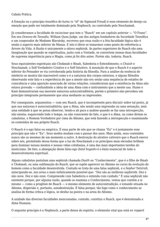 Cabala Prática.
A Emoção ou o princípio teosófico de kama (o “id” de Sigmund Freud) é esse elemento de desejo ou
emoção que pode ser totalmente dominado pela Nephesch, ou controlado pelo Neschamah.
Já consideramos a faculdade de raciocinar que tem o “Ruach” em um capítulo anterior — “O Fosso”.
Em seu Oceano de Teosofia, William Quan Judge, um dos antigos fundadores da Sociedade Teosófica
e um cooperador de Madame Blavatsky, escreveu que essa razão e a fria faculdade lógica não é
senão o aspecto mais inferior de Manas. E isto é óbvio se tomarmos como ponto de referência a
Árvore da Vida. A Razão é unicamente a oitava sephirah. As partes superiores do Ruach são uma
Imaginação que quando se espiritualiza, junto com a Vontade, se convertem nessas duas faculdades
de suprema importância para a Magia, como já foi dito antes. Porém são, todavia, Ruach.
Seus equivalentes espirituais são Chokmah e Binah, Sabedoria e Entendimento; o Chaiah e
Neschamah, o Self Verdadeiro Criativo e o Self Intuitivo. A assunção de que o Ruach é o aspecto
inferior do Pensador se viu corroborada pela história da filosofia. Para a análise da essência do
intelecto se mostra tão inacessível como o é a natureza dos corpos externos, e alguns filósofos
observando este fato e a experiência de que a mente não era senão uma sequência de estados de
consciência e uma aparição associada de várias relações, consideraram que a existência da Alma não
estava provada — confundindo a ideia de uma Alma com o instrumento que a mente usa. Hume e
Kant demonstraram sua inerente natureza autocontraditória, porém o primeiro não percebeu um
princípio integrante permanente que atua mediante as impressões.
Por conseguinte, argumentou — com seu Ruach, que é incompetente para discutir sobre tal ponto, já
que sua natureza é autocontraditória, que a Alma, não sendo uma impressão ou uma sensação, nem
uma entidade à que se possa observar, tendo-a ali para a análise quando se faz uma introspecção,
não existia; esquecendo todo o tempo, ou não consciente do fato, o que é a Alma, ou como diriam os
cabalistas, o Homem Verdadeiro por cima do Abismo, que está fazendo a introspecção e examinando
os conteúdos de seu próprio Ruach.
O Ruach é o ego falso ou empírico. É essa parte de nós que se chama “Eu” e é justamente esse
princípio que não é “Eu”. Seus modos mudam com o passar dos anos. Mais ainda, seus conteúdos
nunca são os mesmos de um momento a outro. A destruição do atrativo cativeiro que o Ruach exerce
sobre nós, permitindo dessa forma que a luz do Neschamah e os princípios mais elevados brilhem
para iluminar nossas mentes e nossas vidas cotidianas, é uma das mais importantes tarefas do
misticismo. De fato, a abnegação deste falso ego (bitol hoyesh) é o êxito essencial de todo o
desenvolvimento espiritual.
Alguns cabalistas postulam uma sephirah chamada Daath ou “Conhecimento”, que é o filho de Binah
e Chokmah, ou uma sublimação do Ruach, que se supõe aparecer no Abismo no curso da evolução do
homem como a faculdade desenvolvida. Contudo se trata de uma falsa sephirah, e o Sepher Yetzirah,
antecipando-se, nos avisa o mais enfaticamente possível que: “Dez são as inefáveis sephiroth. Dez e
não nove. Dez e não onze. Compreende com Sabedoria e entenda com cuidado.” É uma sephirah não
existente porque, por alguma razão, quando se examina o Conhecimento, vemos que contém a si
mesmo — como a progênie de Ruach — o mesmo elemento de autocontradição, e estando situada no
Abismo, dispersão e, portanto, autodestruição. É falsa porque, tão logo como o conhecimento se
analisa de forma crítica e lógica, se desfaz na poeira e na areia do Abismo.
A unidade das diversas faculdades mencionadas, contudo, constitui o Ruach, que é denominada a
Alma Humana.
O seguinte princípio é a Nephesch, a parte densa do espírito, o elemento vital que está en rapport
67
 