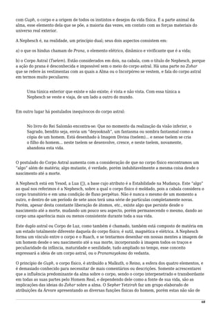 com Guph, o corpo e a origem de todos os instintos e desejos da vida física. É a parte animal da
alma, esse elemento dela que se põe, a maioria das vezes, em contato com as forças materiais do
universo real exterior.
A Nephesch é, na realidade, um princípio dual; seus dois aspectos consistem em:
a) o que os hindus chamam de Prana, o elemento elétrico, dinâmico e vivificante que é a vida;
b) o Corpo Astral (Tselem). Estão considerados em dois, na cabala, com o título de Nephesch, porque
a ação do prana é desconhecida e impossível sem o meio do corpo astral. Há uma parte no Zohar
que se refere às vestimentas com as quais a Alma ou o Incorpóreo se vestem, e fala do corpo astral
em termos muito peculiares:
Uma túnica exterior que existe e não existe; é vista e não vista. Com essa túnica a
Nephesch se veste e viaja, de um lado a outro do mundo.
Em outro lugar há postulados inequívocos do corpo astral:
No livro do Rei Salomão encontra-se: Que no momento da realização da visão inferior, o
Sagrado, bendito seja, envia um “deyooknah”, um fantasma ou sombra fantasmal como a
cópia de um homem. Está desenhado à Imagem Divina (tselem)... e nesse tselem se cria
o filho do homem... neste tselem se desenvolve, cresce, e neste tselem, novamente,
abandona esta vida.
O postulado do Corpo Astral aumenta com a consideração de que no corpo físico encontramos um
“algo” além de matéria; algo mutante, é verdade, porém indubitavelmente a mesma coisa desde o
nascimento até a morte.
A Nephesch está em Yesod, a Lua (☽), a base cujo atributo é a Estabilidade na Mudança. Este “algo”
ao qual nos referimos é a Nephesch, sobre a qual o corpo físico é moldado, pois a cabala considera o
corpo transitório e em uma condição de fluxo perpétuo. Não é nunca o mesmo de um momento a
outro, e dentro de um período de sete anos terá uma série de partículas completamente novas.
Porém, apesar desta constante liberação de átomos, etc., existe algo que persiste desde o
nascimento até a morte, mudando um pouco seu aspecto, porém permanecendo o mesmo, dando ao
corpo uma aparência mais ou menos consistente durante toda a sua vida.
Este duplo astral ou Corpo de Luz, como também é chamado, também está composto de matéria em
um estado totalmente diferente daquela do corpo físico; é sutil, magnética e elétrica. A Nephesch
forma um vínculo entre o corpo e o Ruach, e se tentarmos desenhar em nossas mentes a imagem de
um homem desde o seu nascimento até a sua morte, incorporando à imagem todos os traços e
peculiaridade da infância, maturidade e senilidade, tudo ampliado no tempo, esse conceito
expressará a ideia de um corpo astral, ou o Pranamayakosa do vedanta.
O princípio de Guph, o corpo físico, é atribuído a Malkuth, o Reino, a esfera dos quatro elementos, e
é demasiado conhecido para necessitar de mais comentários ou descrições. Somente acrescentarei
que a influência predominante da alma sobre o corpo, sendo o corpo interpenetrado e transbordante
em todas as suas partes pelo Homem Real, e dependendo dele como a fonte de sua vida, são as
implicações das ideias do Zohar sobre a alma. O Sepher Yetzirah faz um grupo elaborado de
atribuições da Árvore apresentando as diversas funções físicas do homem, porém estas não são de
68
 