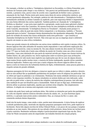 Por exemplo, a Kether se atribui a “Inteligência Admirável ou Escondida; e a Glória Primordial, pois
nenhum ser humano pode chegar a sua essência.” Isto parece ser perfeitamente adequado; o
sentido, a primeira vista, parece estar de acordo com o significado de Kether como a primeira
emanação de Ain Soph. Porém existe pelo menos meia dúzia de outras atribuições similares, que
seriam igualmente adequadas. Por exemplo, poderia ter sido denominada a “Inteligência Oculta”,
normalmente atribuída ao sétimo Caminho ou sephirah, pois com segurança Kether é impenetrável
em uma forma diferente das outras sephiroth. Também poderia ser chamada de “a Inteligência
Perfeita ou Absoluta”, o que seria mais explícito e apropriado, sendo muito mais aplicável a Kether
do que a qualquer outro dos Caminhos. Da mesma forma há uma inteligência atribuída ao décimo
sexto Caminho, denominada “A Inteligência Eterna ou Triunfante”, chamada assim porque é o
prazer da Glória, além da qual não existe Glória comparável, e se denomina, também, o “Paraiso
preparado para os Justos”. Quaisquer destas denominações são igualmente adequadas. Há grande
parte de verdade em muitas das outras atribuições nesta área particular — que constitui as
chamadas Inteligências do Sepher Yetzirah. Não creio que seu uso ou emprego atual e arbitrário
suporte um exame ou uma crítica verdadeira.
Penso que grande número de atribuições em outras áreas simbólicas está sujeito à mesma crítica. Os
deuses egípcios têm sido utilizados de maneira muito imprudente e sem suficiente explicação dos
motivos para associá-los, como eu mesmo fiz. Em uma edição recente da obra mestre de Crowley,
Liber 777 (que no fundo não é tanto uma reflexão da mente de Crowley como um crítico recente
pretendeu, como uma tabulação de uma parte do material servido por etapas nas classes teóricas da
Golden Dawn), dá, pela primeira vez, breve explicações sobre os motivos para suas atribuições.
Também deveria ter sido muito mais explícito nas explicações que dei no caso de alguns deuses,
cujos nomes foram usados muitas vezes, a maioria de forma inadequada, quando vários caminhos
estavam implicados. Embora seja certo que a matiz religioso dos deuses egípcios difere de uma
época a outra no transcurso da turbulenta história do Egito, evidentemente, umas poucas palavras a
respeito seriam de grande utilidade.
Algumas passagens do livro me obrigam a remarcar aquilo que se refere à cabala, poderia e deveria
usar-se sem atribuir-lhe as qualidades partidaristas de qualquer outra fé religiosa em particular. Isto
se refere por igual ao judaísmo e ao cristianismo. Nenhuma tem muita utilidade intrínseca ao que se
refere a este esquema científico. Se alguns estudantes se sentem doídos por esta indicação, saiba
que não se pode evitar: a época da maioria das religiões contemporâneas já passou; tem sido mais
uma maldição do que um benefício para a humanidade. Nada do que se diga aqui, evidentemente,
deveria afetar as pessoas implicadas, aquelas que aceitam estas religiões. São simplesmente
infelizes. A religião em si mesma está esgotada e está morrendo.
A cabala não pode fazer nada por nenhuma delas. São inúteis as intenções por parte dos partidários
do culto em impedir saberes místicos elevados através da cabala, etc., as suas doutrinas agora
estéreis, e a geração mais jovem assim o entenderá. Elas, as crianças da flor e o amor, não
cometerão nenhum destes disparates.
Senti isto há muito tempo, como ainda o sinto, porém mais intensamente. A única forma de explicar
a atitude partidarista judia, mostrada em algumas pequenas passagens neste livro, pode explicar-se
facilmente. Havia lido alguns escritos de Arthur Edward Waite, e um pouco de sua pompa e turgidez
prendeu-se ao meu manto. Não gostava de sua atitude cristã protetora, dessa forma me inclinei para
a parte contrária. Realmente nenhuma religião é particularmente importante hoje em dia. Devo
evitar ler Waite novamente antes de empreender um trabalho literário de criação própria.
♦ ♦ ♦
Grande parte do saber obtido pelos antigos mediante o uso da cabala foi confirmado pelas
6
 