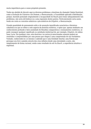 muita importância para o nosso propósito presente.
Tenho me abstido de discutir aqui os diversos problemas e doutrinas da chamada Cabala Doutrinal,
como a Evolução do Universo e do Homem, a Reencarnação, a Causalidade aplicada à Retribuição,
porque, havendo postulado originalmente a incapacidade do Ruach para tratar adequadamente tais
problemas, não seria útil dedicar-se a uma exposição destes pontos. Particularmente seria assim,
tendo em conta os conceitos zoháricos e pós-zoháricos de Gilgolem, a Reencarnação.
Grande quantidade de pensamento solto e de assunção injustificada caracteriza a literatura
cabalística no que se refere a este aspecto da doutrina esotérica, e opino que, apenas mediante um
conhecimento profundo e bem assimilado de filosofias comparativas e ensinamentos esotéricos, se
pode conseguir qualquer significado ou satisfação intelectual de, por exemplo, Gilgolem, do rabino
Isaac Luria. Em qualquer caso, esta doutrina e as outras já mencionadas somente podem ser
resolvidas e compreendidas por uma pessoa que chegou a uma compreensão de sua Verdadeira
Vontade, conhecendo-se a si mesmo e sabendo que é uma Entidade Imortal, uma Estrela que
persegue seu livre caminho através dos céus infinitos desde uma eternidade a outra, não
simplesmente de forma racional, senão como resultado do esh ho Ruach, a experiência intuitiva e
espiritual.
69
 