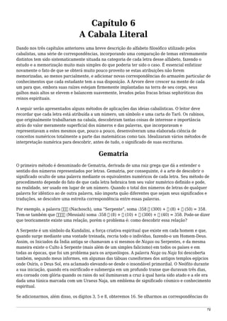 Capítulo 6
A Cabala Literal
Dando nos três capítulos anteriores uma breve descrição do alfabeto filosófico utilizado pelos
cabalistas, uma série de correspondências, incorporando uma comparação de temas extremamente
distintos tem sido sistematicamente situada na categoria de cada letra desse alfabeto, fazendo o
estudo e a memorização muito mais simples do que poderia ter sido o caso. É essencial enfatizar
novamente o fato de que se obterá muito pouco proveito se estas atribuições não forem
memorizadas, ao menos parcialmente, e adicionar novas correspondências do armazém particular de
conhecimentos que cada estudante tem a sua disposição. A Árvore deve crescer na mente de cada
um para que, embora suas raízes estejam firmemente implantadas na terra de seu corpo, seus
galhos mais altos se elevem e balancem suavemente, levados pelas fracas brisas sephiróticas dos
reinos espirituais.
A seguir serão apresentados alguns métodos de aplicações das ideias cabalísticas. O leitor deve
recordar que cada letra está atribuída a um número, um símbolo e uma carta do Tarô. Os rabinos,
que originalmente trabalharam na cabala, descobriram tantas coisas de interesse e importância
atrás do valor meramente superficial dos números e das palavras, que incorporavam e
representavam a estes mesmos que, pouco a pouco, desenvolveram uma elaborada ciência de
conceitos numéricos totalmente a parte das matemáticas como tais. Idealizaram vários métodos de
interpretação numérica para descobrir, antes de tudo, o significado de suas escrituras.
Gematria
O primeiro método é denominado de Gematria, derivada de uma raiz grega que dá a entender o
sentido dos números representados por letras. Gematria, por conseguinte, é a arte de descobrir o
significado oculto de uma palavra mediante os equivalentes numéricos de cada letra. Seu método de
procedimento depende do fato de que cada letra hebraica tem seu valor numérico definido e pode,
na realidade, ser usado em lugar de um número. Quando o total dos números de letras de qualquer
palavra for idêntico ao de outra palavra, não importa quão diferentes que sejam seus significados e
traduções, se descobre uma estreita correspondência entre essas palavras.
Por exemplo, a palavra ‫נחש‬ (Nachosch), uma “Serpente”, soma :358 ‫ש‬ (300) + ‫ח‬ (8) + ‫נ‬ (50) = 358.
Tem-se também que ‫משיח‬ (Messiah) soma :358 ‫ח‬ (8) + ‫י‬ (10) + ‫ש‬ (300) + ‫מ‬ (40) = 358. Pode-se dizer
que teoricamente existe uma relação, porém o problema é: como descobrir essa relação?
A Serpente é um símbolo da Kundalini, a força criativa espiritual que existe em cada homem e que,
quando surge mediante uma vontade treinada, recria todo o indivíduo, fazendo-o um Homem-Deus.
Assim, os Iniciados da Índia antiga se chamavam a si mesmos de Nagas ou Serpentes, e da mesma
maneira existe o Culto à Serpente (mais além de um simples falicismo) em todos os países e em
todas as épocas, que foi um problema para os arqueólogos. A palavra Naga ou Naja foi descoberta
também, segundo meus informes, em algumas das tábuas cuneiformes dos antigos templos egípcios
onde Osíris, o Deus Sol, era aclamado elevando-se desde o insondável primordial. O Neófito durante
a sua iniciação, quando era osirificado e submergia em um profundo transe que duravam três dias,
era coroado com glória quando os raios do sol iluminavam a cruz à qual havia sido atado e a ele era
dada uma túnica marcada com um Uraeus Naja, um emblema de significado cósmico e conhecimento
espiritual.
Se adicionarmos, além disso, os dígitos 3, 5 e 8, obteremos 16. Se olharmos as correspondências do
71
 