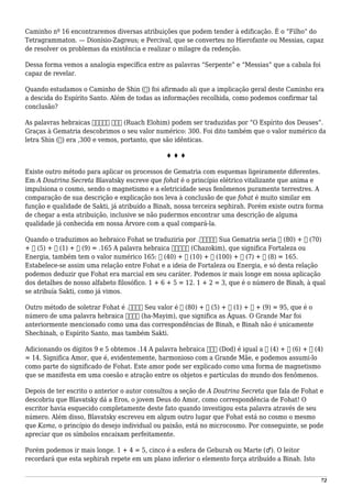 Caminho nº 16 encontraremos diversas atribuições que podem tender à edificação. É o “Filho” do
Tetragrammaton. — Dionísio-Zagreus; e Percival, que se converteu no Hierofante ou Messias, capaz
de resolver os problemas da existência e realizar o milagre da redenção.
Dessa forma vemos a analogia específica entre as palavras “Serpente” e “Messias” que a cabala foi
capaz de revelar.
Quando estudamos o Caminho de Shin (‫)ש‬ foi afirmado ali que a implicação geral deste Caminho era
a descida do Espírito Santo. Além de todas as informações recolhida, como podemos confirmar tal
conclusão?
As palavras hebraicas ‫אלהים‬ ‫רוח‬ (Ruach Elohim) podem ser traduzidas por “O Espírito dos Deuses”.
Graças à Gematria descobrimos o seu valor numérico: 300. Foi dito também que o valor numérico da
letra Shin (‫)ש‬ era ,300 e vemos, portanto, que são idênticas.
♦ ♦ ♦
Existe outro método para aplicar os processos de Gematria com esquemas ligeiramente diferentes.
Em A Doutrina Secreta Blavatsky escreve que fohat é o princípio elétrico vitalizante que anima e
impulsiona o cosmo, sendo o magnetismo e a eletricidade seus fenômenos puramente terrestres. A
comparação de sua descrição e explicação nos leva à conclusão de que fohat é muito similar em
função e qualidade de Sakti, já atribuído a Binah, nossa terceira sephirah. Porém existe outra forma
de chegar a esta atribuição, inclusive se não pudermos encontrar uma descrição de alguma
qualidade já conhecida em nossa Árvore com a qual compará-la.
Quando o traduzimos ao hebraico Fohat se traduziria por .‫פעהאט‬ Sua Gematria seria ‫פ‬ (80) + ‫ע‬ (70)
+ ‫ה‬ (5) + ‫א‬ (1) + ‫ט‬ (9) = .165 A palavra hebraica ‫חזקים‬ (Chazokim), que significa Fortaleza ou
Energia, também tem o valor numérico 165: ‫ם‬ (40) + ‫י‬ (10) + ‫ק‬ (100) + ‫ז‬ (7) + ‫ח‬ (8) = 165.
Estabelece-se assim uma relação entre Fohat e a ideia de Fortaleza ou Energia, e só desta relação
podemos deduzir que Fohat era marcial em seu caráter. Podemos ir mais longe em nossa aplicação
dos detalhes de nosso alfabeto filosófico. 1 + 6 + 5 = 12. 1 + 2 = 3, que é o número de Binah, à qual
se atribuía Sakti, como já vimos.
Outro método de soletrar Fohat é .‫פהאט‬ Seu valor é ‫פ‬ (80) + ‫ה‬ (5) + ‫א‬ (1) + ‫ט‬ + (9) = 95, que é o
número de uma palavra hebraica ‫המים‬ (ha-Mayim), que significa as Águas. O Grande Mar foi
anteriormente mencionado como uma das correspondências de Binah, e Binah não é unicamente
Shechinah, o Espírito Santo, mas também Sakti.
Adicionando os dígitos 9 e 5 obtemos .14 A palavra hebraica ‫דוד‬ (Dod) é igual a ‫ד‬ (4) + ‫ו‬ (6) + ‫ד‬ (4)
= 14. Significa Amor, que é, evidentemente, harmonioso com a Grande Mãe, e podemos assumi-lo
como parte do significado de Fohat. Este amor pode ser explicado como uma forma de magnetismo
que se manifesta em uma coesão e atração entre os objetos e partículas do mundo dos fenômenos.
Depois de ter escrito o anterior o autor consultou a seção de A Doutrina Secreta que fala de Fohat e
descobriu que Blavatsky dá a Eros, o jovem Deus do Amor, como correspondência de Fohat! O
escritor havia esquecido completamente deste fato quando investigou esta palavra através de seu
número. Além disso, Blavatsky escreveu em algum outro lugar que Fohat está no cosmo o mesmo
que Kama, o princípio do desejo individual ou paixão, está no microcosmo. Por conseguinte, se pode
apreciar que os símbolos encaixam perfeitamente.
Porém podemos ir mais longe. 1 + 4 = 5, cinco é a esfera de Geburah ou Marte (♂). O leitor
recordará que esta sephirah repete em um plano inferior o elemento força atribuído a Binah. Isto
72
 