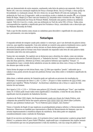 pode ser demonstrado de outra maneira, analisando cada letra da palavra em separado. Peh (‫)פ‬ é
Marte (♂), com sua conotação implícita de Força e Energia Bruta. Ain (‫)ע‬ é Príapo, o deus grego da
fecundidade e a realização sexual. He (‫)ה‬ é Áries (♈), no qual Marte (♂) está em exaltação. Sua
atribuição do Tarô era O Imperador, onde se encontrou oculto o símbolo do enxofre ( ), ou o Gunam
hindu de Rajas. Aleph (‫)א‬ é Thor com sua Suástica (卐), lançando raios e trovões do céu. Aleph (‫)א‬
também é o redemoinho de Força do Primum Mobile, formando uma poeira cósmica na nebulosa
espiral. Teth (‫)ט‬ é Leo (♌), o Leão, com sua atribuição no Tarô da carta VIII, A Força. Todas estas
correspondências repetem o significado geral de Fortaleza e força, coincidindo com a descrição que
faz Madame Blavatsky de Fohat.
Todo o que foi dito mostra como atuam os cabalistas para descobrir o significado de uma palavra
que, previamente, era uma incógnita.
Notariqon
O segundo método de exegese usado pela cabala é o notariqon, que é um derivado da palavra latina
notarius, que significa taquígrafo. Com este método se constrói uma palavra totalmente nova a partir
de outras já existentes, usando as letras iniciais ou finais destas palavras e combinando-as.
Alternativamente pode-se formar uma frase tomando em separado cada letra de uma palavra dada
incluindo cada letra em outra palavra.
Vamos dar um exemplo. No capítulo um se destacava que a doutrina da cabala, como um sistema
filosófico, se denomina Chokmah Nistorah, a “Sabedoria Secreta”. Tomando a primeira letra de cada
uma das duas palavras, obtemos ‫חן‬ (Chen), uma palavra hebraica que significa “Graças”. A
consequência é que o estudo desta sabedoria arcana da cabala nos dota com a Graça ou Shechinah
dos deuses que estão no alto.
Outra forma de pegar as três letras finais, veja: ‫הה‬ (He) que significa “janela”, indicando que a
cabala é essa janela através da qual nós podemos formar uma ideia sobre o verdadeiro significado da
existência.
Além disso, o método anterior de Gematria pode ser aplicado ao processo de resultados do
Notariqon. A numeração de Chen é: ‫ח‬ (8) + ‫ן‬ (50) = ,58 que é o valor numérico de ‫חילי‬ (Chili), uma
palavra que significa “Minha Fortaleza”. As doutrinas cabalísticas são a força e o apoio da vida
interior de um homem.
He é igual a ‫ה‬ (5) + ‫ה‬ (5) = .10 Existe uma palavra ‫גבה‬ (Gevoh), traduzida por “Voar”, que também
soma 10. O leitor pode reunir todos estes significados e resultados; o total lhe dá uma ideia do
significado real do propósito da Sabedoria Secreta.
A palavra de Poder ‫אגלא‬ (Agla), tão frequentemente usada nos rituais da Cabala Prática, está
composta das primeiras letras das quatro palavras ‫אדני‬ ‫לעולם‬ ‫גבור‬ ‫אתה‬ )Atoh Gibor LeOlahm,
Adonai), que podemos traduzir por: “Tu és Poderoso para sempre, meu Senhor.”
Vimos o Caminho de Kaph (‫)כ‬ que implicava na prodigalidade priápica infinita e o florescimento da
Natureza. Observou-se também que representava a Roda do Renascimento de Samsara, que nos
arrasta impetuosamente à existência depois da existência. Esta ideia pode ser ampliada
consideravelmente como o método do Notariqon.
Kaph (‫)כ‬ se escreve em hebraico como .‫כף‬ A primeira letra ‫כ‬ pode representar a palavra grega kteiV
(Kteis), e a primeira letra F para FalloV (Phallus), implicando que o acoplamento dos órgãos sexuais
é o instrumento que nos ata perpetuamente à roda da existência, com sua carga de júbilo e de
73
 