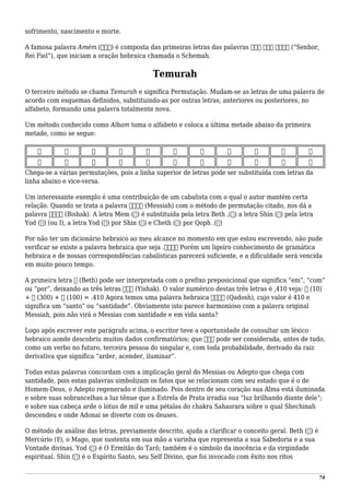 sofrimento, nascimento e morte.
A famosa palavra Amém (‫)אמנ‬ é composta das primeiras letras das palavras ‫נאמ‬ ‫מלך‬ ‫אדני‬ (“Senhor,
Rei Fiel”), que iniciam a oração hebraica chamada o Schemah.
Temurah
O terceiro método se chama Temurah e significa Permutação. Mudam-se as letras de uma palavra de
acordo com esquemas definidos, substituindo-as por outras letras, anteriores ou posteriores, no
alfabeto, formando uma palavra totalmente nova.
Um método conhecido como Albam toma o alfabeto e coloca a última metade abaixo da primeira
metade, como se segue:
‫כ‬ ‫י‬ ‫ט‬ ‫ח‬ ‫ז‬ ‫ו‬ ‫ה‬ ‫ד‬ ‫ג‬ ‫ב‬ ‫א‬
‫ת‬ ‫ש‬ ‫ר‬ ‫ק‬ ‫צ‬ ‫פ‬ ‫ע‬ ‫ס‬ ‫נ‬ ‫מ‬ ‫ל‬
Chega-se a várias permutações, pois a linha superior de letras pode ser substituída com letras da
linha abaixo e vice-versa.
Um interessante exemplo é uma contribuição de um cabalista com o qual o autor mantém certa
relação. Quando se trata a palavra ‫משיח‬ (Messiah) com o método de permutação citado, nos dá a
palavra ‫בישק‬ (Bishak). A letra Mem (‫)מ‬ é substituída pela letra Beth ,(‫)ב‬ a letra Shin (‫)ש‬ pela letra
Yod (‫)י‬ (ou I), a letra Yod (‫)י‬ por Shin (‫)ש‬ e Cheth (‫)ח‬ por Qoph .(‫)ק‬
Por não ter um dicionário hebraico ao meu alcance no momento em que estou escrevendo, não pude
verificar se existe a palavra hebraica que seja .‫בישק‬ Porém um ligeiro conhecimento de gramática
hebraica e de nossas correspondências cabalísticas parecerá suficiente, e a dificuldade será vencida
em muito pouco tempo.
A primeira letra ‫ב‬ (Beth) pode ser interpretada com o prefixo preposicional que significa “em”, “com”
ou “por”, deixando as três letras ‫ישק‬ (Yishak). O valor numérico destas três letras é ,410 veja: ‫י‬ (10)
+ ‫ש‬ (300) + ‫ק‬ (100) = .410 Agora temos uma palavra hebraica ‫קדוש‬ (Qadosh), cujo valor é 410 e
significa um “santo” ou “santidade”. Obviamente isto parece harmonioso com a palavra original
Messiah, pois não virá o Messias com santidade e em vida santa?
Logo após escrever este parágrafo acima, o escritor teve a oportunidade de consultar um léxico
hebraico aonde descobriu muitos dados confirmatórios; que ‫ישק‬ pode ser considerada, antes de tudo,
como um verbo no futuro, terceira pessoa do singular e, com toda probabilidade, derivado da raiz
derivativa que significa “arder, acender, iluminar”.
Todas estas palavras concordam com a implicação geral do Messias ou Adepto que chega com
santidade, pois estas palavras simbolizam os fatos que se relacionam com seu estado que é o de
Homem-Deus, o Adepto regenerado e iluminado. Pois dentro de seu coração sua Alma está iluminada
e sobre suas sobrancelhas a luz tênue que a Estrela de Prata irradia sua “luz brilhando diante dele”;
e sobre sua cabeça arde o lótus de mil e uma pétalas do chakra Sahasrara sobre o qual Shechinah
descendeu e onde Adonai se diverte com os deuses.
O método de análise das letras, previamente descrito, ajuda a clarificar o conceito geral. Beth (‫)ב‬ é
Mercúrio (☿), o Mago, que sustenta em sua mão a varinha que representa a sua Sabedoria e a sua
Vontade divinas. Yod (‫)י‬ é O Ermitão do Tarô; também é o símbolo da inocência e da virgindade
espiritual. Shin (‫)ש‬ é o Espírito Santo, seu Self Divino, que foi invocado com êxito nos ritos
74
 