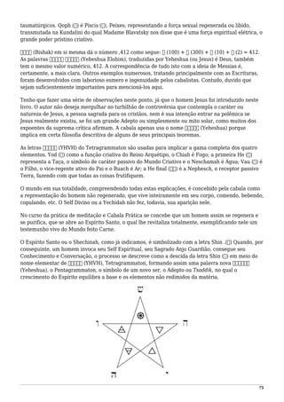 taumatúrgicos. Qoph (‫)ק‬ é Piscis (♓), Peixes; representando a força sexual regenerada ou libido,
transmutada na Kundalini do qual Madame Blavatsky nos disse que é uma força espiritual elétrica, o
grande poder prístino criativo.
‫בישק‬ (Bishak) em si mesma dá o número ,412 como segue: ‫ק‬ (100) + ‫ש‬ (300) + ‫י‬ (10) + ‫ב‬ (2) = 412.
As palavras ‫אלהים‬ ‫יהשוה‬ (Yeheshua Elohim), traduzidas por Yeheshua (ou Jesus) é Deus, também
tem o mesmo valor numérico, 412. A correspondência de tudo isto com a ideia de Messias é,
certamente, a mais clara. Outros exemplos numerosos, tratando principalmente com as Escrituras,
foram desenvolvidos com laborioso esmero e ingenuidade pelos cabalistas. Contudo, duvido que
sejam suficientemente importantes para mencioná-los aqui.
Tenho que fazer uma série de observações neste ponto, já que o homem Jesus foi introduzido neste
livro. O autor não deseja mergulhar no turbilhão de controvérsia que contempla o caráter ou
natureza de Jesus, a pessoa sagrada para os cristãos, nem é sua intenção entrar na polêmica se
Jesus realmente existiu, se foi um grande Adepto ou simplesmente ou mito solar, como muitos dos
expoentes da suprema crítica afirmam. A cabala apenas usa o nome ‫יהשוה‬ (Yeheshua) porque
implica em certa filosofia descritiva de alguns de seus principais teoremas.
As letras ּ‫יהוה‬ (YHVH) do Tetragrammaton são usadas para implicar a gama completa dos quatro
elementos. Yod (‫)י‬ como a função criativa do Reino Arquétipo, o Chiah é Fogo; a primeira He (‫)ה‬
representa a Taça, o símbolo de caráter passivo do Mundo Criativo e o Neschamah é Água; Vau (‫)ו‬ é
o Filho, o vice-regente ativo do Pai e o Ruach é Ar; a He final (ּ‫)ה‬ é a Nephesch, o receptor passivo
Terra, fazendo com que todas as coisas frutifiquem.
O mundo em sua totalidade, compreendendo todas estas explicações, é concebido pela cabala como
a representação do homem não regenerado, que vive inteiramente em seu corpo, comendo, bebendo,
copulando, etc. O Self Divino ou a Yechidah não fez, todavia, sua aparição nele.
No curso da prática de meditação e Cabala Prática se concebe que um homem assim se regenera e
se purifica, que se abre ao Espírito Santo, o qual lhe revitaliza totalmente, exemplificando nele um
testemunho vivo do Mundo feito Carne.
O Espírito Santo ou o Shechinah, como já indicamos, é simbolizado com a letra Shin .(‫)ש‬ Quando, por
conseguinte, um homem invoca seu Self Espiritual, seu Sagrado Anjo Guardião, consegue seu
Conhecimento e Conversação, o processo se descreve como a descida da letra Shin (‫)ש‬ em meio do
nome elementar de ּ‫יהוה‬ (YHVH), Tetragrammaton, formando assim uma palavra nova ּ‫יהשוה‬
(Yeheshua), o Pentagrammaton, o símbolo de um novo ser, o Adepto ou Tsaddik, no qual o
crescimento do Espírito equilibra a base e os elementos não redimidos da matéria.
75
 