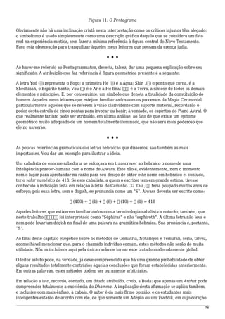 Figura 11: O Pentagrama
Obviamente não há uma inclinação cristã nesta interpretação como os críticos injustos têm alegado;
o simbolismo é usado simplesmente como uma descrição gráfica daquilo que se considera um fato
real na experiência mística, sem fazer a mínima referência à figura central do Novo Testamento.
Faço esta observação para tranquilizar àqueles meus leitores que possam da crença judia.
♦ ♦ ♦
Ao haver-me referido ao Pentagrammaton, deveria, talvez, dar uma pequena explicação sobre seu
significado. A atribuição que faz referência à figura geométrica presente é a seguinte:
A letra Yod (‫)י‬ representa o Fogo; a primeira He (‫)ה‬ é a Água; Shin ,(‫)ש‬ o ponto que coroa, é a
Shechinah, o Espírito Santo; Vau (‫)ו‬ é o Ar e a He final (ּ‫)ה‬ é a Terra, a síntese de todos os demais
elementos e princípios. É, por conseguinte, um símbolo que denota a totalidade da constituição do
homem. Aqueles meus leitores que estejam familiarizados com os processos da Magia Cerimonial,
particularmente aqueles que se referem à visão clarividente com suporte material, recordarão o
poder desta estrela de cinco pontas para invocar ou banir, à vontade, os espíritos do Plano Astral. O
que realmente faz isto pode ser atribuído, em última análise, ao fato de que existe um epítome
geométrico muito adequado de um homem totalmente iluminado, que não será mais poderoso que
ele no universo.
♦ ♦ ♦
As poucas referências gramaticais das letras hebraicas que dissemos, são também as mais
importantes. Vou dar um exemplo para ilustrar a ideia.
Um cabalista de enorme sabedoria se esforçava em transcrever ao hebraico o nome de uma
Inteligência praeter-humana com o nome de Aiwass. Este não é, evidentemente, nem o momento
nem o lugar para aprofundar na razão para seu desejo de obter este nome em hebraico e, contudo,
ter o valor numérico de 418. Se este cabalista, a quem o escritor tem em grande estima, tivesse
conhecido a indicação feita em relação à letra do Caminho ,32 Tau ,(‫)ת‬ teria poupado muitos anos de
esforço; pois essa letra, sem o dogish, se pronuncia como um “S”. Aiwass deveria ser escrito como:
‫ת‬ (400) + ‫א‬ (1) + ‫ו‬ (6) + ‫י‬ (10) + ‫א‬ (1) = 418
Aqueles leitores que estiverem familiarizados com a terminologia cabalística notarão, também, que
neste trabalho ‫ספירות‬ foi interpretado como “Séphiras” e não “sephiroth”. A última letra não leva e
nem pode levar um dogish no final de uma palavra na gramática hebraica. Sua pronúncia é, portanto,
“S”.
Ao final deste capítulo exegético sobre os métodos de Gematria, Notariqon e Temurah, seria, talvez,
aconselhável mencionar que, para o chamado indivíduo comum, estes métodos não serão de muita
utilidade. Nós os incluímos aqui pela única razão de tornar este tratado moderadamente global.
O leitor astuto pode, na verdade, já deve compreendido que há uma grande probabilidade de obter
alguns resultados totalmente contrários àquelas conclusões que foram estabelecidas anteriormente.
Em outras palavras, estes métodos podem ser puramente arbitrários.
Em relação a isto, recordo, contudo, um ditado atribuído, creio, a Buda: que apenas um Arahat pode
compreender totalmente a excelência do Dhamma. A implicação desta afirmação se aplica também,
e inclusive com mais ênfase, à cabala. O autor é da mais firme opinião, e os estudantes mais
inteligentes estarão de acordo com ele, de que somente um Adepto ou um Tsaddik, em cujo coração
76
 
