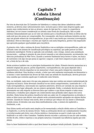 Capítulo 7
A Cabala Literal
(Continuação)
Por trás da descrição dos 32 Caminhos de Sabedoria e o esboço das ideias cabalísticas sobre
números, já deveria estar suficientemente claro, inclusive para o leitor mais despreocupado, que
quanto mais conhecimento se tem ao alcance, sejam do tipo que for, e maior é a experiência
individual, ter-se-á maior consideração ao sistema como forma de classificação. Não se pode
enfatizar demasiadamente que ao ser este um sistema para a classificação de todas as ideias não há
nada nele que não possa ser compreendido. Por conseguinte, não houve nenhuma tentativa em dar
aqui um grande número de correspondências, já que está é uma tarefa que concerne à investigação
individual. Deve-se desculpar o escritor por repeti-lo com tanta frequência, porém é tão importante
que aproveita qualquer oportunidade para recordá-lo.
À primeira vista, todo o sistema da Árvore Sephirótica com as múltiplas correspondências, pode ser
utilizado como um sistema de classificação psicológica ou espiritual, que pode parecer ao leitor
totalmente ininteligível. Porém se aplicado com seriedade, com o tempo, notará uma assimilação
inconsciente — análoga à semente de uma árvore tomando a raiz silenciosamente, secretamente, nas
obscuras profundezas da Mãe Terra. Quando a semente finalmente lança brotos e raízes, em busca
de nutrientes e de algo em que possa se agarrar e segurar, o talo tenro empurra-se para cima até o
sol, a fonte de luz e de vida.
Assim acontece também com os princípios fundamentais da cabala. Primeiro deveria memorizar-se a
semente original das poucas, porém importantes, correspondências, das quais depende toda a
superestrutura, deveria empenhar-se em memorizar e fazer uma parte integral da consciência
cotidiana individual. Para facilitar o estudo, o leitor que está realmente interessado em demonstrar a
si mesmo o valor inestimável da Árvore da Vida como um método de classificação, deveria procurar
uma caixinha que contenha aquilo que é conhecido como fichário.
Esta, na realidade, nada mais é do que uma pequena caixa que contém um número indeterminado de
etiquetas em branco. Estas deveriam classificar-se em vários compartimentos, numerados de 1 a 32.
Cada correspondência, mencionada nos capítulos anteriores, deveria ser anotada em uma etiqueta e
colocada em seu lugar adequado, em seu número apropriado. Então, o estudante deveria anotar
brevemente em cada etiqueta os diversos fatos que conhece e que dizem respeito a todas essas
atribuições, e trabalhar para adquirir um conhecimento mais profundo sobre alguns dos novos
detalhes. Desta forma tão prática classificaria todo seu saber em 32 compartimentos ou divisões, e
todos os fatos novos que obtiver mais adiante serão automaticamente agrupados em alguma destas
divisões. Quando for realizar esta tarefa, deve se esforçar por reduzir em sua mente a informação
contida nestas 32 divisões com seus fatos multitudinários a dez, o número de sephiroth e,
finalmente, a um.
Esta última tarefa será muito mais simples se for memorizada a relação obtida entre os Caminhos e
as Sephiroth, e a forma da mesma Árvore. Todas as atribuições devem ser cuidadosamente traçadas
e correlacionadas pelo leitor com a forma sintética e harmoniosa na qual é criada com as dez
Sephiroth e os vinte e dois Caminhos. Também deveria recordar a natureza tri-una de cada unidade;
recebe do alto, retém e expressa a sua própria natureza e transmite sua influência àquela que está
abaixo.
Esta é a base fundamental sobre a qual deve basear-se qualquer estudo profundo. Quando esse
78
 