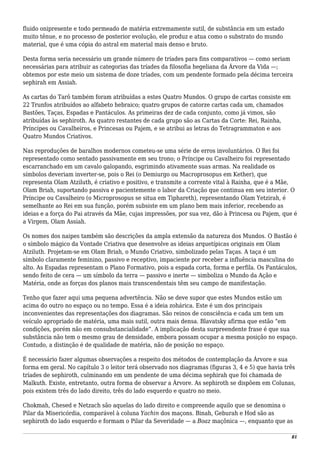 fluido onipresente e todo permeado de matéria extremamente sutil, de substância em um estado
muito tênue, e no processo de posterior evolução, ele produz e atua como o substrato do mundo
material, que é uma cópia do astral em material mais denso e bruto.
Desta forma seria necessário um grande número de tríades para fins comparativos — como seriam
necessárias para atribuir as categorias das tríades da filosofia hegeliana da Árvore da Vida —;
obtemos por este meio um sistema de doze tríades, com um pendente formado pela décima terceira
sephirah em Assiah.
As cartas do Tarô também foram atribuídas a estes Quatro Mundos. O grupo de cartas consiste em
22 Trunfos atribuídos ao alfabeto hebraico; quatro grupos de catorze cartas cada um, chamados
Bastões, Taças, Espadas e Pantáculos. As primeiras dez de cada conjunto, como já vimos, são
atribuídas às sephiroth. As quatro restantes de cada grupo são as Cartas da Corte: Rei, Rainha,
Príncipes ou Cavalheiros, e Princesas ou Pajem, e se atribui as letras do Tetragrammaton e aos
Quatro Mundos Criativos.
Nas reproduções de baralhos modernos cometeu-se uma série de erros involuntários. O Rei foi
representado como sentado passivamente em seu trono; o Príncipe ou Cavalheiro foi representado
escarranchado em um cavalo galopando, esgrimindo ativamente suas armas. Na realidade os
símbolos deveriam inverter-se, pois o Rei (o Demiurgo ou Macroprosopus em Kether), que
representa Olam Atziluth, é criativo e positivo, e transmite a corrente vital à Rainha, que é a Mãe,
Olam Briah, suportando passiva e pacientemente o labor da Criação que continua em seu interior. O
Príncipe ou Cavalheiro (o Microprosopus se situa em Tiphareth), representando Olam Yetzirah, é
semelhante ao Rei em sua função, porém subsiste em um plano bem mais inferior, recebendo as
ideias e a força do Pai através da Mãe, cujas impressões, por sua vez, dão à Princesa ou Pajem, que é
a Virgem, Olam Assiah.
Os nomes dos naipes também são descrições da ampla extensão da natureza dos Mundos. O Bastão é
o símbolo mágico da Vontade Criativa que desenvolve as ideias arquetípicas originais em Olam
Atziluth. Projetam-se em Olam Briah, o Mundo Criativo, simbolizado pelas Taças. A taça é um
símbolo claramente feminino, passivo e receptivo, impaciente por receber a influência masculina do
alto. As Espadas representam o Plano Formativo, pois a espada corta, forma e perfila. Os Pantáculos,
sendo feito de cera — um símbolo da terra — passivo e inerte — simboliza o Mundo da Ação e
Matéria, onde as forças dos planos mais transcendentais têm seu campo de manifestação.
Tenho que fazer aqui uma pequena advertência. Não se deve supor que estes Mundos estão um
acima do outro no espaço ou no tempo. Essa é a ideia zohárica. Este é um dos principais
inconvenientes das representações dos diagramas. São reinos de consciência e cada um tem um
veículo apropriado de matéria, uma mais sutil, outra mais densa. Blavatsky afirma que estão “em
condições, porém não em consubstancialidade”. A implicação desta surpreendente frase é que sua
substância não tem o mesmo grau de densidade, embora possam ocupar a mesma posição no espaço.
Contudo, a distinção é de qualidade de matéria, não de posição no espaço.
É necessário fazer algumas observações a respeito dos métodos de contemplação da Árvore e sua
forma em geral. No capítulo 3 o leitor terá observado nos diagramas (figuras 3, 4 e 5) que havia três
tríades de sephiroth, culminando em um pendente de uma décima sephirah que foi chamada de
Malkuth. Existe, entretanto, outra forma de observar a Árvore. As sephiroth se dispõem em Colunas,
pois existem três do lado direito, três do lado esquerdo e quatro no meio.
Chokmah, Chesed e Netzach são aquelas do lado direito e compreende aquilo que se denomina o
Pilar da Misericórdia, comparável à coluna Yachin dos maçons. Binah, Geburah e Hod são as
sephiroth do lado esquerdo e formam o Pilar da Severidade — a Boaz maçônica —, enquanto que as
81
 