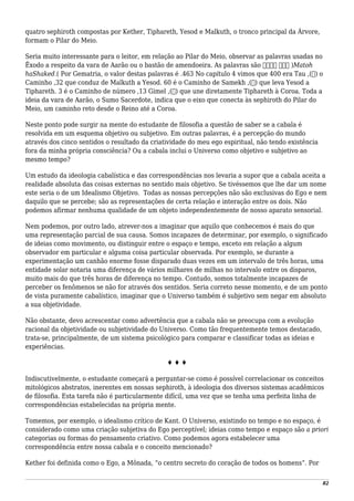 quatro sephiroth compostas por Kether, Tiphareth, Yesod e Malkuth, o tronco principal da Árvore,
formam o Pilar do Meio.
Seria muito interessante para o leitor, em relação ao Pilar do Meio, observar as palavras usadas no
Êxodo a respeito da vara de Aarão ou o bastão de amendoeira. As palavras são ‫השקד‬ ‫מטה‬ )Matoh
haShaked.( Por Gematria, o valor destas palavras é .463 No capítulo 4 vimos que 400 era Tau ,(‫)ת‬ o
Caminho ,32 que conduz de Malkuth a Yesod. 60 é o Caminho de Samekh ,(‫)ס‬ que leva Yesod a
Tiphareth. 3 é o Caminho de número ,13 Gimel ,(‫)ג‬ que une diretamente Tiphareth à Coroa. Toda a
ideia da vara de Aarão, o Sumo Sacerdote, indica que o eixo que conecta às sephiroth do Pilar do
Meio, um caminho reto desde o Reino até a Coroa.
Neste ponto pode surgir na mente do estudante de filosofia a questão de saber se a cabala é
resolvida em um esquema objetivo ou subjetivo. Em outras palavras, é a percepção do mundo
através dos cinco sentidos o resultado da criatividade do meu ego espiritual, não tendo existência
fora da minha própria consciência? Ou a cabala inclui o Universo como objetivo e subjetivo ao
mesmo tempo?
Um estudo da ideologia cabalística e das correspondências nos levaria a supor que a cabala aceita a
realidade absoluta das coisas externas no sentido mais objetivo. Se tivéssemos que lhe dar um nome
este seria o de um Idealismo Objetivo. Todas as nossas percepções não são exclusivas do Ego e nem
daquilo que se percebe; são as representações de certa relação e interação entre os dois. Não
podemos afirmar nenhuma qualidade de um objeto independentemente de nosso aparato sensorial.
Nem podemos, por outro lado, atrever-nos a imaginar que aquilo que conhecemos é mais do que
uma representação parcial de sua causa. Somos incapazes de determinar, por exemplo, o significado
de ideias como movimento, ou distinguir entre o espaço e tempo, exceto em relação a algum
observador em particular e alguma coisa particular observada. Por exemplo, se durante a
experimentação um canhão enorme fosse disparado duas vezes em um intervalo de três horas, uma
entidade solar notaria uma diferença de vários milhares de milhas no intervalo entre os disparos,
muito mais do que três horas de diferença no tempo. Contudo, somos totalmente incapazes de
perceber os fenômenos se não for através dos sentidos. Seria correto nesse momento, e de um ponto
de vista puramente cabalístico, imaginar que o Universo também é subjetivo sem negar em absoluto
a sua objetividade.
Não obstante, devo acrescentar como advertência que a cabala não se preocupa com a evolução
racional da objetividade ou subjetividade do Universo. Como tão frequentemente temos destacado,
trata-se, principalmente, de um sistema psicológico para comparar e classificar todas as ideias e
experiências.
♦ ♦ ♦
Indiscutivelmente, o estudante começará a perguntar-se como é possível correlacionar os conceitos
mitológicos abstratos, inerentes em nossas sephiroth, à ideologia dos diversos sistemas acadêmicos
de filosofia. Esta tarefa não é particularmente difícil, uma vez que se tenha uma perfeita linha de
correspondências estabelecidas na própria mente.
Tomemos, por exemplo, o idealismo crítico de Kant. O Universo, existindo no tempo e no espaço, é
considerado como uma criação subjetiva do Ego perceptível; ideias como tempo e espaço são a priori
categorias ou formas do pensamento criativo. Como podemos agora estabelecer uma
correspondência entre nossa cabala e o conceito mencionado?
Kether foi definida como o Ego, a Mônada, “o centro secreto do coração de todos os homens”. Por
82
 