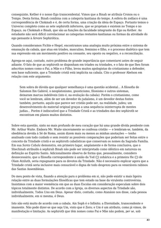 conseguinte, Kether é o nosso Ego transcendental. Vimos que a Binah se atribuía Cronos ou o
Tempo. Desta forma, Binah combina com a categoria kantiana do tempo. A esfera do zodíaco é uma
correspondência de Chokmah e é, de certa forma, uma criação da ideia de Espaço. Portanto temos o
Universo completo como as sete sephiroth inferiores, que se projetam e existem no Tempo e no
Espaço, ou Chokmah e Binah, que são as funções da faculdade integrante do Ego ou Kether. Ao
estudante não será difícil correlacionar as categorias restantes kantianas ou formas da atividade do
ego pensante à Árvore Sephirótica.
Quando consideramos Fichte e Hegel, encontramos uma analogia muito próxima entre o sistema de
emanação da cabala, que atua em tríades, masculino, feminino e filho, e o processo dialético que tem
sua expressão em um movimento positivo ou cessante, seu oposto ou negativo, e a reconciliação.
Agrega-se aqui, contudo, outro problema de grande importância que comentarei antes de seguir
adiante. O fato de que as sephiroth se disponham em tríades ou trindades, e o fato de que lhes foram
adscritos nomes como o Pai, a Mãe e o Filho, levou muitos apologistas do cristianismo a defender,
sem base suficiente, que a Trindade cristã está implícita na cabala. Cito o professor Abelson em
relação com este argumento:
Sem sobra de dúvida que qualquer semelhança é uma questão acidental... A filosofia de
Salomon Ibn Gabirol, o neoplatonismo, gnosticismo, filonismo e outros sistemas,
deixaram marcas indeléveis (isto é, na evolução da cabala). Porém o cristianismo, como
você se lembram, além de ser um devedor do judaísmo, é um devedor destas fontes
também; portanto, aquilo que parece ser cristão pode ser, na realidade, judeu; um
desenvolvimento do material original graças a uma sequência ininterrupta de mentes
judias... Porém é indiscutível que a Trindade Cristã e as trindades das dez sephiroth se
encontram em planos muitos distintos.
Sobre esta questão, sinto no mais profundo de meu coração que há uma grande dívida pendente com
Mr. Arthur Waite. Embora Mr. Waite sinceramente se confessa cristão — e lembram-se, também, da
obediência devida à Sé de Roma, assim dizem mais ou menos as minhas anotações — tenho
analisado com todo cuidado e sem resistir as possíveis comparações que poderiam ser feitas entre o
conceito da Trindade cristã e as sephiroth cabalísticas que conservam os nomes da Sagrada Família.
Em sua Santa Cabala demonstra, em primeiro lugar, amplamente e de forma conclusiva, que o
Shechinah atribuído à sephirah Binah não pode ser interpretado como idêntico em natureza ou
definição ao Espírito Santo. Adicionalmente observa de forma que, pessoalmente, considero
desnecessário, que a filosofia correspondente à união da Yod (‫)י‬ zohárica e a primeira He (‫)ה‬ de
Olam Atziluth, seria repugnante para os devotos da Trindade. Não é necessário explicar agora que a
Trindade cristã seria inclusive mais censurável e digna de todo desprezo para os veneráveis rabinos
das Santas Assembleias.
Do meu ponto de vista, fixando a atenção para o problema em si, não pode existir a mais ligeira
relação entre as duas formulações filosóficas que tem estado na base da virulenta controvérsia.
Insistimos com a maior veemência em que as duas Escolas em consideração especulam sobre dois
tópicos totalmente distintos. De acordo com a Igreja, os diversos aspectos da Trindade são,
individualmente, Todos Uno em Deus. Apesar disto, contudo, como Atanásio nos disse, cada pessoa
individualmente, em si mesma, é Deus.
Isto não está muito de acordo com a cabala. Ain Soph é o Infinito; a Eternidade, transcendente e
imanente. Não pode dizer-se que seja Um, visto que é Zero; e Um é um atributo, como já vimos, de
manifestação e limitação. As sephiroth que têm nomes como Pai e Mãe não podem, per se, sob
83
 