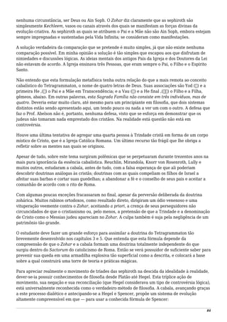 nenhuma circunstância, ser Deus ou Ain Soph. O Zohar diz claramente que as sephiroth são
simplesmente Kechleem, vasos ou canais através dos quais se manifestam as forças divinas da
evolução criativa. As sephiroth as quais se atribuem o Pai e a Mãe não são Ain Soph, embora estejam
sempre impregnadas e sustentadas pela Vida Infinita; se consideram como manifestações.
A solução verdadeira da comparação que se pretende é muito simples, já que não existe nenhuma
comparação possível. Em minha opinião a solução é tão simples que escapou aos que disfrutam de
nimiedades e discussões lógicas. As ideias mentais dos antigos Pais da Igreja e dos Doutores da Lei
não estavam de acordo. A Igreja ensinava três Pessoas, que eram sempre o Pai, o Filho e o Espírito
Santo.
Não entendo que esta formulação metafísica tenha outra relação do que a mais remota ao conceito
cabalístico do Tetragrammaton, o nome de quatro letras de Deus. Suas associações são Yod (‫)י‬ e a
primeira He ,(‫)ה‬ o Pai e a Mãe em Transcendência; e a Vau (‫)ו‬ e a He final ,(ּ‫)ה‬ o Filho e a Filha,
gêmeos, abaixo. Em outras palavras, esta Sagrada Família não consiste em três indivíduos, mas de
quatro. Deveria estar muito claro, até mesmo para um principiante em filosofia, que dois sistemas
distintos estão sendo apresentado aqui, um tendo pouco ou nada a ver um com o outro. A defesa que
faz o Prof. Abelson não é, portanto, nenhuma defesa, visto que se esforça em demonstrar que os
judeus não tomaram nada emprestado dos cristãos. Na realidade está questão não está em
controvérsia.
Houve uma última tentativa de agregar uma quarta pessoa à Trindade cristã em forma de um corpo
místico de Cristo, que é a Igreja Católica Romana. Um último recurso tão frágil que lhe obriga a
refletir sobre as mentes nas quais se originou.
Apesar de tudo, sobre este tema surgiram polêmicas que se perpetuaram durante trezentos anos na
mais pura ignorância da essência cabalística. Reuchlin, Mirandola, Knorr von Rosenroth, Lully e
muitos outros, estudaram a cabala, antes de tudo, com a falsa esperança de que ali poderiam
descobrir doutrinas análogas às cristãs; doutrinas com as quais compeliam os filhos de Israel a
afeitar suas barbas e cortar suas guedelhas; a abandonar a fé e o conselho de seus pais e aceitar a
comunhão de acordo com o rito de Roma.
Com algumas poucas exceções fracassaram no final, apesar da perversão deliberada da doutrina
zohárica. Muitos rabinos ortodoxos, como resultado direto, dirigiram um ódio venenoso e uma
vituperação veemente contra o Zohar, aceitando a priori, a crença de seus perseguidores não
circuncidados de que o cristianismo ou, pelo menos, a pretensão de que a Trindade e a denominação
de Cristo como o Messias judeu apareciam no Zohar. A culpa também é suja pela negligência de um
patrimônio tão grande.
O estudante deve fazer um grande esforço para assimilar a doutrina do Tetragrammaton tão
brevemente desenvolvido nos capítulos 3 e 5. Que entenda que esta fórmula depende da
compreensão de que o Zohar e a cabala formam uma doutrina totalmente independente do que
surgiu dentro do Sactorum do catolicismo de Roma. Então se verá possuidor de suficiente saber para
prevenir sua queda em uma armadilha explosiva tão superficial como a descrita, e colocará a base
sobre a qual construirá uma torre de teoria e práticas mágicas.
Para apreciar realmente o movimento de tríades das sephiroth na descida da idealidade à realidade,
dever-se-ia possuir conhecimentos de filosofia desde Platão até Hegel. Esta tríplice ação de
movimento, sua negação e sua reconciliação (que Hegel considerava um tipo de controvérsia lógica),
está universalmente reconhecida como o verdadeiro método de filosofia. A cabala, avançando graças
a este processo dialético e antecipando-se a Hegel e Spencer, propõe um sistema de evolução
altamente compreensível em que — para usar a conhecida fórmula de Spencer:
84
 