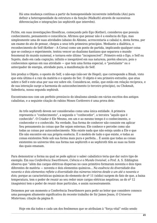 Há uma mudança contínua a partir da homogeneidade incoerente indefinida (Ain) para
definir a heterogeneidade da estrutura e da função (Malkuth) através de sucessivas
diferenciações e integrações (as sephiroth que intervêm).
Fichte, em suas investigações filosóficas, começando pelo Ego (Kether), considerou que possuía
conhecimento, pensamento e consciência. Afirmou que pensar não é a essência do Ego, mas
simplesmente uma de suas atividades (abaixo do Abismo, acrescentaria a cabala) e, desta forma, por
um exame do ato de pensar, chegou a seus três primeiros princípios. Mediante a dialética, o
reconhecimento do Self (Kether – A Coroa) como um ponto de partida, implicando qualquer coisa
que se conheça e experimente, tentou vencer ao dualismo kantiano que separava o mundo
fenomenal do mundo numenal, e tornava este último “incognoscível”. Primeiro está o Ego, o Self ou
Sujeito, dado em cada cognição; infinito e inesgotável em sua natureza, porém obscuro, pois o
conhecemos apenas em sua atividade — que tem uma forma especial, o “postulante” ou o
antecipador de energia, atividade pura, a manifestação do Self.
Isto produz o Objeto, o oposto do Self, o não-ego (não-ser de Hegel), que corresponde a Binah, visto
que esta última é a raiz da matéria e o oposto do Ser. O objeto é seu primeiro estranho, que atua
sobre o Self e este atua por sua vez sobre ele. Considera-se, então, que estão em relação recíproca, e
de sua interação surge a harmonia do autoconhecimento (o terceiro princípio), ou Chokmah,
Sabedoria, nossa segunda sephirah.
Encontramo-nos com um perfeito prenúncio do idealismo alemão em vários escritos dos antigos
cabalistas, e a seguinte citação do rabino Moses Cordovero é uma prova dele:
As três sephiroth devem ser consideradas como uma única entidade. A primeira
representa o “conhecimento”, a segunda o “conhecedor”, a terceira “aquilo que é
conhecido”. O Criador é Ele Mesmo, em um e ao mesmo tempo é o conhecimento, o
conhecedor e o conhecido. Na verdade, Sua forma de conhecer não consiste em aplicar
Seu pensamento às coisas que lhe sejam externas; Ele conhece e percebe como são
todas as coisas por autoconhecimento. Não existe nada que não esteja unido a Ele e que
Ele não encontre em sua própria essência. É o modelo de tudo o que existe, e todas as
coisas existentes Nele sob sua forma mais pura e perfeita... É assim que todas as coisas
existentes no universo têm sua forma nas sephiroth e as sephiroth têm as suas na fonte
das quais emanam.
Para demonstrar a forma na qual se pode aplicar o saber cabalístico teria que dar outro tipo de
exemplo. Em sua Conferência Swarthmore, Ciência e o Mundo Invisível, o Prof. A. S. Eddington
observa que “além das cargas elétricas dispersas no caos primitivo formaram noventa e dois tipos
diferentes de matéria — noventa e dois elementos químicos... Na essência da diversidade dos
noventa e dois elementos reflete a diversidade dos números inteiros desde o um até o noventa e
dois; porque as características químicas do elemento de nº 11 (sódio) surgem do fato de que, a baixa
temperatura, tem o poder de reunir ao seu redor onze cargas elétricas negativas; as do nº 12
(magnésio) tem o poder de reunir doze partículas, e assim sucessivamente.
Deixemos por um momento a Conferência Swarthmore para pedir ao leitor que considere conosco
uma passagem altamente significativa do recente trabalho de Sir James Jeans, O Universo
Misterioso; citação da página 8:
Hoje em dia todos e cada um dos fenômenos que se atribuíam à “força vital” estão sendo
85
 