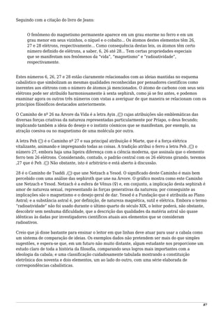 Seguindo com a citação do livro de Jeans:
O fenômeno do magnetismo permanente aparece em um grau enorme no ferro e em um
grau menor em seus vizinhos, o níquel e o cobalto... Os átomos destes elementos têm 26,
27 e 28 elétrons, respectivamente... Como consequência destas leis, os átomos têm certo
número definido de elétrons, a saber, 6, 26 até 28... Tem certas propriedades especiais
que se manifestam nos fenômenos da “vida”, “magnetismo” e “radioatividade”,
respectivamente.
Estes números 6, 26, 27 e 28 estão claramente relacionados com as ideias mantidas no esquema
cabalístico que simbolizam as mesmas qualidades reconhecidas por pensadores científicos como
inerentes aos elétrons com o número de átomos já mencionados. O átomo de carbono com seus seis
elétrons pode ser atribuído harmoniosamente à sexta sephirah, como já se fez antes, e podemos
examinar agora os outros três números com vistas a averiguar de que maneira se relacionam com os
princípios filosóficos destacados anteriormente.
O Caminho de nº 26 na Árvore da Vida é a letra Ayin ,(‫)ע‬ cujas atribuições são emblemáticas das
diversas forças criativas da natureza representadas particularmente por Príapo, o deus fecundo;
implicando também a ideia do desejo e o instinto cósmicos que se manifestam, por exemplo, na
atração coesiva ou no magnetismo de uma molécula por outra.
A letra Peh (‫)פ‬ é o Caminho nº 27 e sua principal atribuição é Marte, que é a força elétrica
vitalizante, animando e impregnando todas as coisas. A tradição atribui o ferro a letra Peh ,(‫)פ‬ o
número 27, embora haja uma ligeira diferença com a ciência moderna, que assinala que o elemento
ferro tem 26 elétrons. Considerando, contudo, o padrão central com os 26 elétrons girando, teremos
,27 que é Peh .(‫)פ‬ Não obstante, isto é arbitrário e está aberto à discussão.
28 é o Caminho de Tsaddi ,(‫)צ‬ que une Netzach a Yesod. O significado deste Caminho é mais bem
percebido com uma análise das sephiroth que une na Árvore. O gráfico mostra como este Caminho
une Netzach e Yesod. Netzach é a esfera de Vênus (♀) e, em conjunto, a implicação desta sephirah é
amor de natureza sexual, representando às forças generativas da natureza; por conseguinte as
implicações são o magnetismo e o desejo geral de dar. Yesod é a Fundação que é atribuída ao Plano
Astral; e a substância astral é, por definição, de natureza magnética, sutil e elétrica. Embora o termo
“radioatividade” não foi usado durante o último quarto do século XIX, o leitor poderá, não obstante,
descobrir sem nenhuma dificuldade, que a descrição das qualidades da matéria astral são quase
idênticas às dadas por investigadores científicos atuais aos elementos que se consideram
radioativos.
Creio que já disse bastante para ensinar o leitor em que linhas deve atuar para usar a cabala como
um sistema de comparação de ideias. Os exemplos dados não pretendem ser mais do que simples
sugestões, e espera-se que, em um futuro não muito distante, algum estudante nos proporcione um
estudo claro de toda a história da filosofia, comparando seus logros mais importantes com a
ideologia da cabala; e uma classificação cuidadosamente tabulada mostrando a constituição
eletrônica dos noventa e dois elementos, um ao lado do outro, com uma série elaborada de
correspondências cabalísticas.
87
 