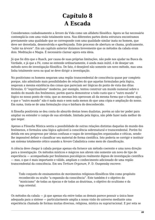 Capítulo 8
A Escada
Consideramos cuidadosamente a Árvore da Vida como um alfabeto filosófico. Agora se faz necessário
contemplá-la com uma visão totalmente nova. Nas diferentes partes desta estrutura encontramos
previamente uma qualidade que se corresponde com uma qualidade similar inata no homem, que
deve ser desvelada, desenvolvida e aperfeiçoada. Este processo de abertura se chama, graficamente,
“subir na árvore”. Em um capítulo anterior dizíamos brevemente que os métodos da cabala eram
dois: Meditação e Magia. É necessário clarear agora esta ideia.
Já que foi dito que o Ruach, por causa de suas próprias limitações, não pode nos ajudar na Busca da
Verdade, e já que a Fé, como se entende ordinariamente, é ainda mais inútil, é de desejar um
método novo de investigação filosófica. De fato, é desejável não somente um novo método, mas uma
linha totalmente nova na qual se deve dirigir a investigação.
No positivismo os homens negaram uma região transcendental de consciência quase por completo
porque, não admitindo mais possibilidades de relações do que aquelas formuladas pela lógica,
negavam a mesma existência das coisas que pareciam ser ilógicas do ponto de vista das ditas
fórmulas. O “espiritualismo” moderno, por exemplo, tentou construir um mundo numenal sobre o
modelo do mundo dos fenômenos; porém queria demonstrar a todo custo que o “outro mundo” é
lógico no nosso ponto de vista; que as mesmas leis operavam ali da mesma forma que o fazem aqui,
e que o “outro mundo” não é nada mais e nem nada menos do que uma cópia e ampliação do nosso.
Em suma, trata-se de uma formulação crua e bárbara do desconhecido.
A filosofia positivista se deu conta do absurdo destas teses dualistas, porém ao não ter poder para
ampliar ou estender o campo de sua atividade, limitada pela lógica, não pôde fazer nada melhor do
que negar.
Apenas a Filosofia Mística sentiu a possibilidade de outras relações distintas daquelas do mundo dos
fenômenos, e formulou uma lógica aplicável à consciência sobrenatural e transcendental. Porém foi
detida em seu progresso por ideias confusas e vagas de investigações organizadas e céticas, sendo-
lhe impossível definir e classificar seu material de forma científica. Isto poderia se corrigir e instituir
um sistema totalmente cético usando a Árvore Cabalística como meio de classificação.
A ciência deve chegar à cabala porque apenas ela fornece um método coerente e uma nova direção
para a investigação. Os métodos místicos e mágicos nos abrem não somente um novo de tipo de
experiência — acompanhada por fenômenos psicológicos realmente dignos de investigação científica
— mas, o que é mais importante e válido, ampliam o conhecimento adicionado de uma região
transcendental da consciência. Em seu Tertium Organum, P. D. Ouspensky escreve:
Todo conjunto de ensinamentos de movimentos religiosos-filosóficos têm como propósito
reconhecido ou oculto “a expansão da consciência”. Este também é o objetivo do
“misticismo” de todas as épocas e de todas as doutrinas, o objetivo do ocultismo e da
ioga oriental.
Os métodos da cabala — já que apenas ela entre todas as demais parece possuir a única base
adequada para a síntese — particularmente amplia a nossa visão do universo mediante uma
experiência chamada de formas muitas diversas, religiosa, mística ou suprarracional. E por esta se
88
 