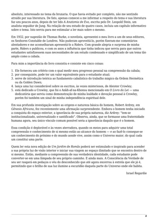 absoluto, interessado no tema da bruxaria. O que havia evitado por completo, não me sentindo
atraído por sua literatura. De fato, apenas comecei a me informar a respeito do tema e sua literatura
faz uns poucos anos, depois de ter lido A Anatomia de Eva, escrita pelo Dr. Leopold Stein, um
analista seguidor de Jung. Na relação de seu estudo de quatro casos, incluiu um capítulo informativo
sobre o tema. Isto serviu para me estimular a ler mais sobre o mesmo.
Em 1932, por sugestão de Thomas Burke, o novelista, apresentei o meu livro a um de seus editores,
os Senhores Constable de Londres. Não puderam aproveitá-lo, porém fizeram-me comentários
alentadores e me aconselharam apresentá-lo a Riders. Com grande alegria e surpresa de minha
parte, Riders o publicou, e com os anos a influência que tinha indicou que serviu para que outros
estudantes satisfizessem suas necessidades de um estudo condensado e simplificado de um tema tão
amplo como a cabala.
Para mim a importância do livro consistiu e consiste em cinco coisas:
Ele forneceu um critério com o qual medir meu progresso pessoal na compreensão da cabala;1.
por conseguinte, pode ter um valor equivalente para o estudante atual;2.
serve de introdução teórica ao fundamento cabalístico do trabalho mágico da Ordem Hermética3.
ou da Golden Dawn;
lança uma luz considerável sobre os escritos, às vezes misteriosos, de Aleister Crowley;4.
está dedicado a Crowley, que foi o Ankh-af-na-Khonsu mencionado em O Livro da Lei — uma5.
dedicatória que serviu como demonstração de minha lealdade e devoção pessoal à Crowley,
porém foi também um sinal de minha independência espiritual dele.
Em sua profunda investigação sobre as origens e natureza básica do homem, Robert Ardrey, em
Gênesis Africana, fez recentemente uma afirmação surpreendente. Embora o homem tenha iniciado
a conquista do espaço exterior, a ignorância de sua própria natureza, diz Ardrey: “tem-se
institucionalizado, universalizado e santificado”. Observa, ainda, que se formasse uma fraternidade
humana agora, seu único vínculo comum possível seria a ignorância daquilo que é o homem.
Essa condição é deplorável e às vezes aterradora, quando os meios para adquirir uma total
compreensão e conhecimento de si mesmo estão ao alcance do homem — e ao fazê-lo consegue-se
um conhecimento do próximo e do mundo aonde vive, assim como o Universo maior, do qual cada
um constitui uma parte.
Quem ler esta nova edição de Um Jardim de Romãs poderá ser estimulado e inspirado para acender
a sua própria luz de visão interior e iniciar sua viagem ao espaço ilimitado que se encontra dentro de
si mesmo. Então, mediante a compreensão de sua verdadeira identidade, cada estudante pode
converter-se em uma lâmpada de seu próprio caminho. E ainda mais. A Consciência da Verdade de
seu ser rasgará em pedaços o véu do desconhecido que até agora encerrou à estrela que ele já é,
permitindo que o brilho de sua luz ilumine a escuridão daquela parte do Universo onde ele habita.
Israel Regardie
8
 