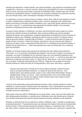 entende uma experiência, melhor dizendo, uma intuição imediata, uma perspicácia espontânea sobre
o significado, a natureza e o valor do universo, dando uma visão beatífica de como se correspondem
todas as coisas, uma pista para chegar à natureza da Realidade Última. Lidamos aqui com um fato
essencial no conhecimento místico; a substituição das atividades ordinárias da consciência racional
por uma intuição direta, onde o Neschamah contempla diretamente as ideias.
E a experiência, secular ou mística, deve ser sempre a ultima thule, além da qual ninguém se atreve
a negá-la. Estabelecendo a Experiência Mística como a fonte de inspiração e de conhecimento,
apenas recorremos ao princípio científico verdadeiro, pois, como Julian Huxley expressou em O que
me atrevo a pensar?: “a característica mais importante do método científico é sua constante
referência à experiência da busca pelo conhecimento”.
O primeiro destes métodos é a Meditação. Os judeus estiveram durante muito tempo em contato
com diversos métodos técnicos de meditação. Suas escrituras brilham com muitos exemplos
sublimes de homens cujas experiências, resultados indiscutíveis de meditações, foram convicções de
indubitável contato com a Realidade; experiências além do mais leve reparo. Por alguma razão a
visão de Jeová por Moisés, a grande linha de Profetas — a visão de Deus por parte de Isaías cujo
séquito encheu o universo, o êxtase de Ezequiel, elevando por cima de seus pés pelo Espírito e
levado de um lugar a outro, a inspiração de Baal Shem Tov e a fundação do movimento hassídico; o
próprio fato da profecia em si —, todos estes permanecem como um testemunho vivo e essencial
para esta afirmação.
Também no Talmude existem pistas obscuras da existência de uma tradição desenvolvida do
“Mercavah”, ou o Carro Divino contemplado por Ezequiel. Uma vez que o mundo é um processo de
emanação, um surgir da Realidade em sua alteridade (para usar uma expressão hegeliana) deve
haver uma ascensão correspondente do homem através de seu “carro” — o veículo ou meio pelo qual
poderia ser conduzido aos reinos ocultos. E o Zohar fala do “beijo divino”, com o qual o homem se
une a sua Raiz. É explicado extensamente nos Cânticos: “Beija-me com os beijos de sua boca”,
fazendo referência à união das letras do Tetragrammaton. Devo citar, além disso, o seguinte:
Na parte mais misteriosa e elevada do céu há um palácio chamado o Palácio do Amor,
onde se escondem profundos mistérios, e os Beijos de Amor do Rei estão ali... Ali o
Espírito Santo, para sempre louvado, reúne-se com a Alma Santa (Neschamah). Avança e
imediatamente a beija e a acaricia... Como acostumava fazer o pai com sua filha amada,
beijá-la, abraça-la e dar-lhe seus regalos, assim o Espírito Santo, para sempre louvado,
faz com a Alma pura diariamente (II, 97a).
(A fim de evitar impressões equivocadas devemos prevenir o leitor, quando examinar os textos
cabalísticos, contra arcaísmo e formas eróticas de expressão. Com a capacidade de raciocinar mais
amplamente não terá nenhuma dificuldade para ler as formas convencionais das escrituras e
conseguir uma boa compreensão.)
Neste ponto vamos nos referir à Meditação em sua forma hindu, a Ioga, visto que este sistema tem
sido cuidadosamente detalhado; e considerarmos a Meditação como uma fórmula geral, deixando
suas divisões particulares para discutir quando falarmos dos graus atribuídos as dez sephiroth.
Patanjali, na primeira frase de seus Aforismos, define a meditação como “o impedir as modificações
do princípio pensante”. É surpreendente que uma afirmação tão simples tenha sido mal interpretada
durante séculos e tenha sido obscurecida pela doutrina religiosa e o sentimento ético. A Ética não
tem nada a dizer a respeito desta questão a mais do que o seguinte: que o praticante, enquanto está
89
 