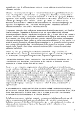 treinando, deve viver de tal forma que nem a emoção e nem a paixão perturbem o Ruach que se
esforça em controlar.
O Ruach, o princípio cujas modificações de pensamento vão controlar-se, permitindo o Neschamah
passar pela tranquilidade assim produzida, não é, como já temos observado, o poder supremo do
homem. É apenas uma função particular, um instrumento da Yechidah com o qual pensa, trabalha e
experimenta. Como Blavatsky escreveu em A Voz do Silêncio: “A mente é o grande assassino do real.
Deixemos que o discípulo mate o assassino.” A teoria é que a mente não é mais do que um
mecanismo para relacionar-se simbolicamente com as impressões, embora sua interpretação nos
faça tomar estas impressões como a Realidade. Por conseguinte, o pensamento consciente, é
fundamentalmente falso e não permite perceber a realidade.
Existe apenas um simples fator fundamental para a meditação, além de todo dogma e moralidade, e
é: deixar de pensar. Esta explicação do passo principal que conduz à Experiência Mística é
altamente significativa. Explica a oração e seu propósito; e todas as diversas práticas sem considera-
las como “simples truques”, por assim dizer, para adquirir a faculdade de poder atenuar a corrente
de pensamento e, em última análise, detê-la por completo a vontade. Uma imagem hindu expressa
esta teoria perfeitamente. Existe um lago no qual se movem cinco glaciares — os cinco sentidos —; o
lago seria a mente. Enquanto o gelo, as múltiplas impressões, está se rompendo constantemente no
lago, as águas estão inquietas. Uma vez os glaciares se detêm, a superfície se acalma e então e,
somente então, ela pode refletir ininterruptamente o disco do Filho — o Augoeides, aquele que
brilha com Luz Própria.
Embora seja certo que quando o pensamento dorme está imóvel, a função perceptiva está
imobilizada também; e uma vez que desejamos conseguir uma vigilância e uma atenção perfeitas,
não interrompidas pelo surgimento de pensamentos, seguimos este procedimento.
Uma preliminar necessária consiste em imobilizar a consciência do corpo mediante uma prática
chamada Asana, uma postura pela qual, quando já se tem um pouco de habilidade, nenhuma
mensagem de incômodo corporal é enviada ao cérebro.
Observou-se que a respiração das pessoas em êxtase sofre um transtorno de forma destacada e
curiosa; por alguma razão o processo se torna muito lento e rítmico. A ioga, em sua forma científica,
inverteu o processo e seus devotos tentaram reproduzir certos aspectos dos estados místicos,
através de respiração lenta, profunda e enérgica. Pode-se confirmar esta teoria nos escritos de Santo
Inácio de Loyola. Com este exercício consegue-se impedir que alguns pensamentos sejam totalmente
impedidos de forçar a sua entrada na consciência, e aqueles que chegam à mente o fazem, desta
forma, mais lentamente, dando tempo suficiente ao praticante para perceber sua falsidade e, em
consequência, destruí-los. Em suma, há indubitavelmente uma conexão real entre a quantidade
proporcional de respiração e a condição do cérebro ou o estado da mente, como demonstra a
experimentação.
As emoções são, então, imobilizadas para evitar que apareçam e excitem à mente que estamos
tentando manter tranquila. No Pratyahara analisamos a mente com mais profundidade. É um tipo de
exame geral dos conteúdos da mente, e se diz que na introspecção pratyahárica se percebem
diretamente os argumentos subjacentes no idealismo berkeliano.
Desta forma, começamos a controlar e restringir o pensamento, seja do tipo que for, e a suprimir
todos os pensamentos mediante uma concentração direta sobre um único pensamento que
finalmente desaparece. A filosofia de Fichte nos ensinou que os conteúdos da mente consistiam em
todo momento em duas coisas: o Objeto ou Não-Ego, que é variável, e o Sujeito ou Ego,
aparentemente invariável.
90
 