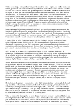 O êxito na meditação consegue fazer o objeto tão invariável como o sujeito, isto produz um choque
terrível, pois ocorre uma união e os dois se convertem em um. O rabino Baer, o sucessor hassídico
de Israel Baal Shem Tov, ensinou que, quando a pessoa se tornava tão absorta na contemplação de
um objeto, de modo que todo o poder do pensamento se concentra sobre um único ponto, então o
Self se mistura e se unifica com este ponto. Esta é a Boda Mística, tão frequentemente citada na
literatura do ocultismo, e em relação a qual se tem usado tantos símbolos extravagantes. Esta união
tem o efeito de uma demolição completa de todo o equilíbrio normal da mente, lançando todas as
faculdades poéticas, emocionais e espirituais a um êxtase sublime e fazendo que, ao mesmo tempo, o
resto da vida pareça absolutamente banal. Chega como uma experiência do todo indescritível,
inclusive para aqueles que são mestre na linguagem e, permanece apenas como uma recordação
maravilhosa, perfeita em todos os seus detalhes.
Durante este estado, todas as condições de limitação, tais como tempo, espaço e pensamento, são
totalmente abolidas. É impossível tentar explicar a implicação real deste fato, apenas a experiência
repetida pode nos permitir entendê-lo. Pois se trata de uma experiência além de qualquer descrição;
um puro sem fim, onde o sujeito não fala sobre qualquer coisa; onde ambos, sujeito e objetos, se
transcendem, restando somente uma compreensão espiritual sublime, uma experiência sem nome.
É a mais vívida de todas as experiências, pois ela representa um absoluto atordoamento para a
mente; todos os demais acontecimentos da vida cotidiana estão envoltos na mais completa
obscuridade em comparação com ela. O homem que experimentou as formas mais intensas deste
estado de consciência está completamente liberado. O universo com seus vínculos está destruído
para ele e ele para o universo e, desta maneira, sua vontade pode atuar livremente.
Agora, a Magia ou a Cabala Prática, tem como objetivo alcançar um estado semelhante de
consciência, embora esta aproximação seja em um ângulo diferente. Da mesma maneira que existem
vários métodos técnicos de ioga, também há em Magia. Neste estado de exegese, desconheço
totalmente os sortilégios e amuletos que compreendem a maior parte dos trabalhos cabalísticos
como em Sepher Ratziel ha Maloch e A Chave Maior do Rei Salomão.
Minhas referências se baseiam principalmente nos orientados à taumaturgia espiritual manifestada,
por exemplo, em A Magia Sagrada de Abramelin o Mago e invocações como “O Não-Nascido”, Liber
Israfel; sendo este último uma adaptação de O Libro dos Mortos e os profundos fragmentos do ritual
lírico encontrados nos manuscritos de Dee. Quando um homem se esforça por aperfeiçoar a sua
meditação, a revolta da vontade humana e o Ruach se tornam violenta, e apenas mediante uma
experiência se pode descobrir a ingenuidade quase diabólica da mente para tentar escapar ao
controle. Existem métodos para treinar esta vontade, com os quais é mais ou menos fácil revisar o
progresso. O ritual mágico é um processo mnemônico dirigido a este fim. Digo mnemônico
deliberadamente, para responder às objeções que se fazem ao “aparato” usado pelo cabalista
prático.
Mediante cada ato, palavra e pensamento, o único objetivo da cerimônia — a Invocação do Sagrado
Anjo Guardião — está sendo indicado constantemente. Cada sufumigação, invocação, banimento e
deambulação são simplesmente lembretes do único propósito — tendo sido adicionados símbolos
após símbolos, emoção após emoção — até que chega o momento supremo e cada nervo do corpo,
cada canal de força do Nephesch e do Ruach se põe em tensão em um organismo esmagador, uma
corrente de êxtase da Vontade e da Alma na direção indicada.
Todas as coisas estão tão dispostas na operação que recordarão ao mago o seu único Objetivo, seu
único Objeto Verdadeiro. Ele decide que cada arma e instrumento usados em sua cerimônia servirão
para recordá-lo de seu fim escolhido, fazendo cada impressão (mediante o alfabeto cabalístico de
associação de ideias) o ponto de partida de uma série relacionada de pensamentos que acabam
91
 