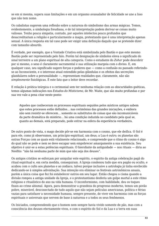 se em si mesma, supera suas limitações e em um orgasmo avassalador de felicidade se une a Isso
que não tem nome.
Os cabalistas sugerem uma reflexão sobre a natureza do simbolismo das armas mágicas. Temos,
evidentemente, a simbologia freudiana, e de tal interpretação podem derivar-se coisas muito
valiosas. Tenho pouca simpatia, contudo, por aqueles intelectos pouco profundos que
desacreditariam a religião e particularmente a magia, pretextando que é uma interpretação apenas
sexual. A única resposta em tal caso pode ser exigir uma definição daquilo que se pretende dizer
com tamanho absurdo.
É verdade, por exemplo, que a Vontade Criativa está simbolizada pelo Bastão e que este mesmo
Bastão pode ser representado pelo falo. Porém tal designação de símbolos eleva o significado do
sinal terrestre a um plano espiritual de alta categoria. Como o estudante do Zohar pode descobrir
por si mesmo, o sexo é claramente sacramental e sua utilização margeia com o divino. E, em
qualquer caso, seu significado sugere forças e poderes que — como a confusão no passado referindo-
se ao Inconsciente, e o interesse atual estendido pelas glândulas e os efeitos das secreções
glandulares sobre a personalidade —, representam realidades que, claramente, não são
simplesmente fisiológicas. É este fato que o leitor deve recordar.
E relação à prática teúrgica e o cerimonial sem ter nenhuma relação com as obscuridades goéticas,
temos algumas indicações nos Estudos do Misticismo, de Mr. Waite, que são muito profundas e por
sua vez vale a pena citar neste ponto:
Aqueles que conheceram os processos espirituais seguidos pelos místicos antigos sabem
que estes processos estão definidos... nas cerimônias das grandes iniciações, e embora
não sem resistir-se oferecem... somente os substitutos de coisas que são incomunicáveis
da parte dramática do mistério... há uma condição induzida no candidato pela qual se,
quanto ao demais, está preparado, pode entrar na esfera da experiência verdadeira.
De outro ponto de vista, o mago decide pôr-se em harmonia com o cosmo, que ele deifica. O Sol é
para ele, como já observamos, um princípio espiritual, um deus; a Lua é outro; os planetas são
outras Forças com as quais está vitalmente relacionado, e compreende que o ritmo do cosmo é algo
do qual não se pode e nem se deve escapar sem empobrecer amargamente a sua existência. Seu
objetivo é unir-se a estas potências espirituais. O hierofante da antiguidade — nos rituais — diria ao
Neófito: “não há nenhuma parte de mim que não seja dos deuses”.
Os antigos cristãos se esforçam por aniquilar este espírito, o espírito da antiga celebração pagã do
ritual espiritual e, em certa medida, conseguiram. A Igreja condenou tudo que era pagão ou oculto, e
acabou com o culto aos planetas e ao zodíaco, talvez porque inclusive a astrologia já tinha envilecido
dedicando-se à simples adivinhação. Sua intenção era eliminar os festivais astronômicos anuais,
porém a única coisa que fez foi estabelecer outros em seu lugar. Então chegou o cisma quando a
divisão rompeu a antiga unidade da Igreja, e o protestantismo desferiu um golpe mortal a este ritmo
religioso e ritualístico do ano na vida humana. O inconformismo, com habilidade, deu os toques
finais ao crime abismal. Agora, para demonstrar a grandeza do progresso moderno, temos um povão
pobre, miserável, desconectado de tudo aquilo que não sejam películas americanas, política e férias
vazias para satisfazer a necessidade humana, sempre presente, de viver em harmonia com as forças
espirituais e universais que servem de base à natureza e a todos os seus fenômenos.
Os Iniciados, compreendendo que o homem nem sempre havia vivido somente de pão, mas com a
consciência dos deuses eternamente vivos, e com o espírito do Sol e da Lua e a terra em suas
93
 