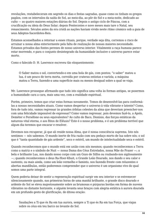 revoluções, restabeleceram em segredo os dias e festas sagradas, quase como os tinham os gregos
pagãos, com os intervalos da saída do Sol, ao meio-dia, ao pôr do Sol e a meia-noite, dedicado ao
culto — as quatro maiores estações diárias do Sol. Depois o antigo ciclo de Páscoa, com a
crucificação ou ideia do Deus Solar; depois Pentecostes e nove meses mais tare o Natal, seu
renascimento. Séculos antes da era cristã as nações haviam vivido neste ritmo cósmico sob a guia de
seus Adeptos-Sacerdotes-Reis.
Estamos aconselhados a retornar a esses rituais, porque, verdade seja dita, corremos o risco de
arruinar a nossa alma exteriormente pela falta de realização de nossas maiores necessidade.
Estamos privados das fontes perenes de nosso universo interior. Vitalmente a raça humana parece
estar morrendo, e para o conjunto desintegrado da humanidade inclusive o universo parece estar
morto.
Como o falecido D. H. Lawrence escreveu tão eloquentemente:
O Saber matou o sol, convertendo-o em uma bola de gás, com pontos; “o saber” matou a
lua, é um pouco de terra morta, corroída por crateras extintas e varíola; a máquina
matou a Terra, fazendo-a uma superfície mais ou menos desigual sobre a qual se viaja.
Mr. Lawrence prossegue afirmando que tudo isto significa uma volta às formas antigas, se pusermos
a humanidade cara a cara, mais uma vez, com a realidade espiritual.
Porém, primeiro, temos que criar estas formas novamente. Temos de desenvolvê-las para conformá-
las a nossas necessidades atuais. Como vamos despertar o universo à vida vibrante e latente? Como,
fora de tudo isto, vamos regressar às grandes órbitas celestes da alma que deveriam preencher-nos
com uma felicidade impossível de expressar? Como vamos regressar, pois devemos fazê-lo, a Apolo,
Deméter e Perséfone ou seus equivalentes? Ao culto de Baco, Dionísio, das forças extáticas da
natureza vital eterna, e aos Ritos de Elêusis? Este é o nosso problema, e é um problema terrível que
algum dia teremos que encarar e resolver.
Devemos nos recuperar, já que ali reside nossa Alma, que é nossa consciência suprema. Isto nós
sentimos — nós sabemos. O mundo inerte de fria razão com seu pedaço morto de lua sobre nós; o sol
que é “tanta quantidade de gás ardente”, seco e estéril, um mundo de intelectualidade seca e estéril.
Quando reconhecemos que o mundo está em união com nós mesmos; quando reconhecemos a Terra
como a matriz e o símbolo de Nuit — nossa Dama dos Céus Estrelados, nossa Mãe do Prazer —; a
bela e brilhante Lua, nos dando nosso corpo com um Gozo de Silfos ou roubando-nos sigilosamente
—; quando reconhecemos o deus Ra-Hoor-Khuit, o Grande Leão Dourado, nos dando o seu calor e
sustento, ou mais ainda, como um leão vermelho e faminto, nos fazendo frente com reluzentes e
abertas mandíbulas, então poderemos compreender que o universo é um organismo vivo do qual
somos uma parte integral.
Quem poderia deixar de sentir a regeneração espiritual surgir em seu interior e se estremecer
silenciosamente quando, nas primeiras horas de uma manhã brilhante, o grande disco dourado e
ardente do Sol se eleva majestosamente sobre as brumosas e púrpuras bordas em forma de nuvens
vibrantes no distante horizonte, e alguém levanta seus braços com alegria extática à aurora dourada
em um profundo gesto de glorificação, de ditosa oração:
Saudações a Ti que és Ra em tua aurora, sempre a Ti que és Ra em tua Força, que viajas
sobre os céus em teu barco no levante do Sol.
94
 